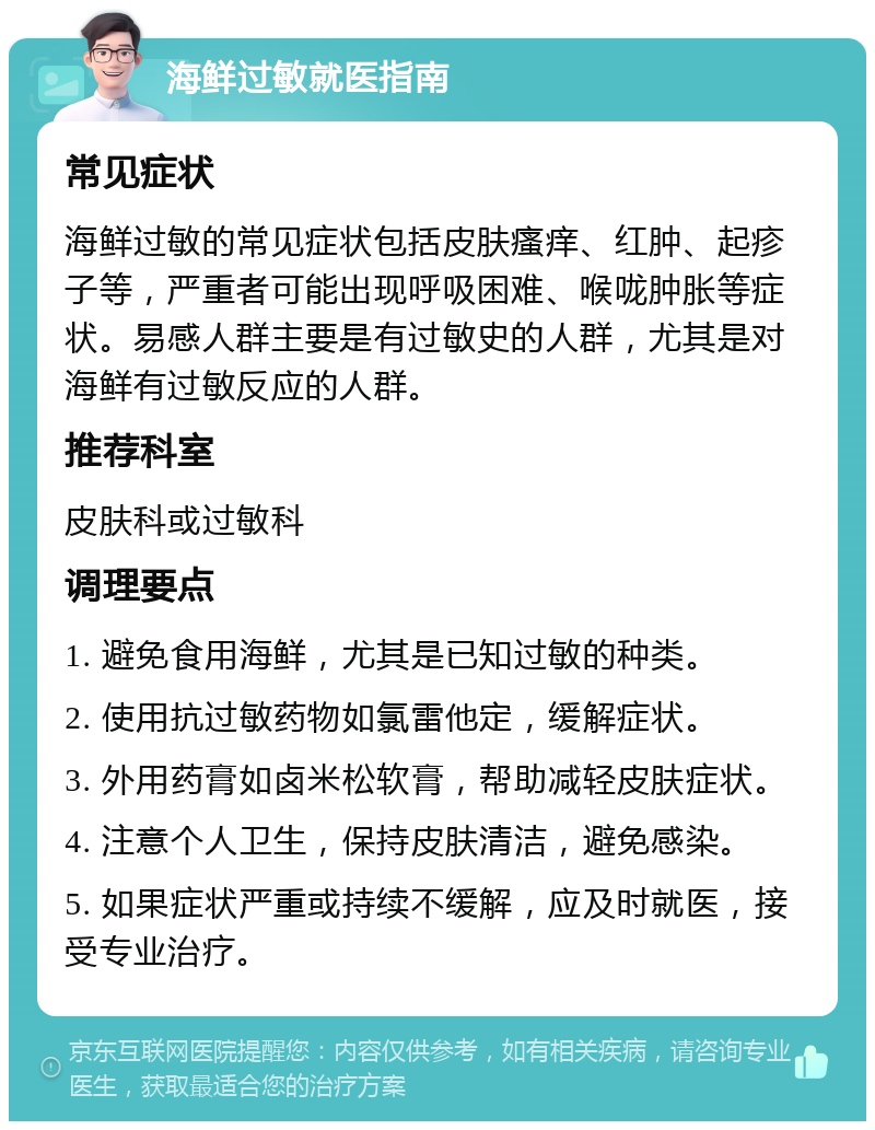 海鲜过敏就医指南 常见症状 海鲜过敏的常见症状包括皮肤瘙痒、红肿、起疹子等，严重者可能出现呼吸困难、喉咙肿胀等症状。易感人群主要是有过敏史的人群，尤其是对海鲜有过敏反应的人群。 推荐科室 皮肤科或过敏科 调理要点 1. 避免食用海鲜，尤其是已知过敏的种类。 2. 使用抗过敏药物如氯雷他定，缓解症状。 3. 外用药膏如卤米松软膏，帮助减轻皮肤症状。 4. 注意个人卫生，保持皮肤清洁，避免感染。 5. 如果症状严重或持续不缓解，应及时就医，接受专业治疗。