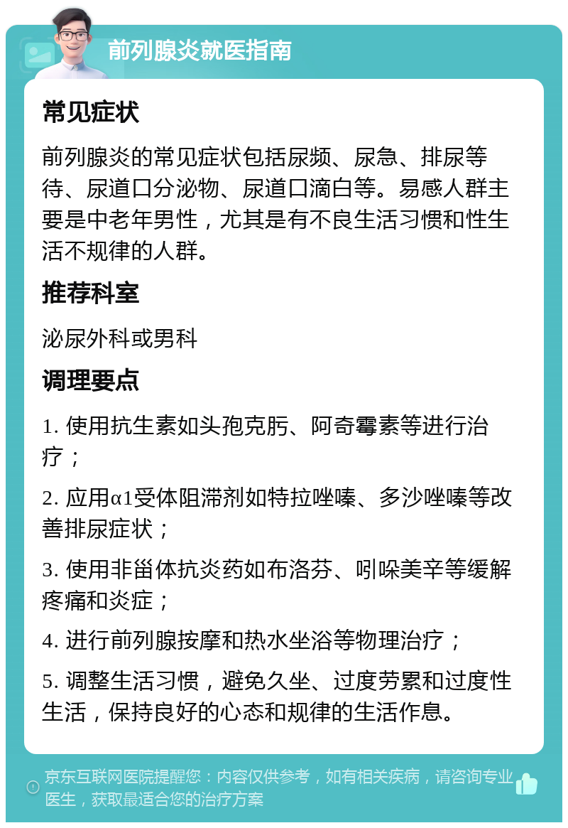 前列腺炎就医指南 常见症状 前列腺炎的常见症状包括尿频、尿急、排尿等待、尿道口分泌物、尿道口滴白等。易感人群主要是中老年男性，尤其是有不良生活习惯和性生活不规律的人群。 推荐科室 泌尿外科或男科 调理要点 1. 使用抗生素如头孢克肟、阿奇霉素等进行治疗； 2. 应用α1受体阻滞剂如特拉唑嗪、多沙唑嗪等改善排尿症状； 3. 使用非甾体抗炎药如布洛芬、吲哚美辛等缓解疼痛和炎症； 4. 进行前列腺按摩和热水坐浴等物理治疗； 5. 调整生活习惯，避免久坐、过度劳累和过度性生活，保持良好的心态和规律的生活作息。