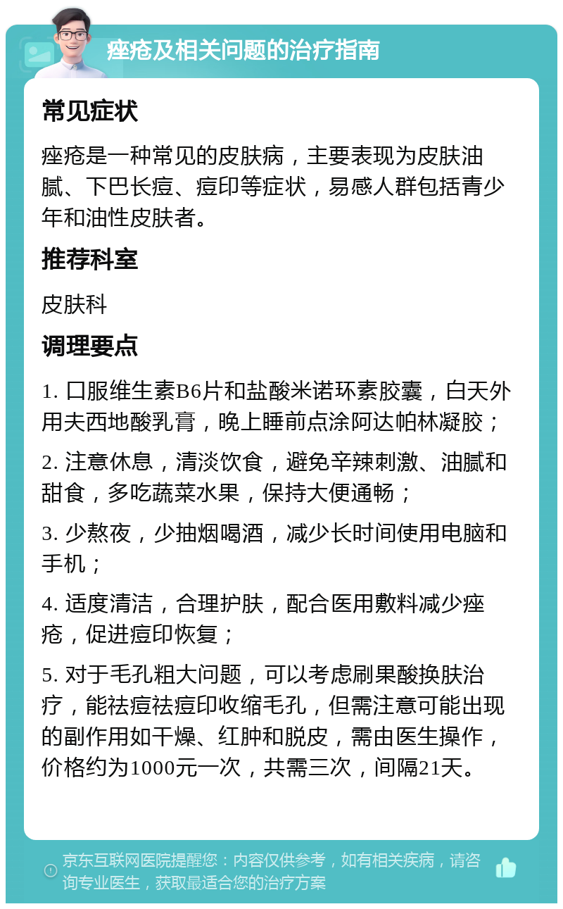 痤疮及相关问题的治疗指南 常见症状 痤疮是一种常见的皮肤病，主要表现为皮肤油腻、下巴长痘、痘印等症状，易感人群包括青少年和油性皮肤者。 推荐科室 皮肤科 调理要点 1. 口服维生素B6片和盐酸米诺环素胶囊，白天外用夫西地酸乳膏，晚上睡前点涂阿达帕林凝胶； 2. 注意休息，清淡饮食，避免辛辣刺激、油腻和甜食，多吃蔬菜水果，保持大便通畅； 3. 少熬夜，少抽烟喝酒，减少长时间使用电脑和手机； 4. 适度清洁，合理护肤，配合医用敷料减少痤疮，促进痘印恢复； 5. 对于毛孔粗大问题，可以考虑刷果酸换肤治疗，能祛痘祛痘印收缩毛孔，但需注意可能出现的副作用如干燥、红肿和脱皮，需由医生操作，价格约为1000元一次，共需三次，间隔21天。