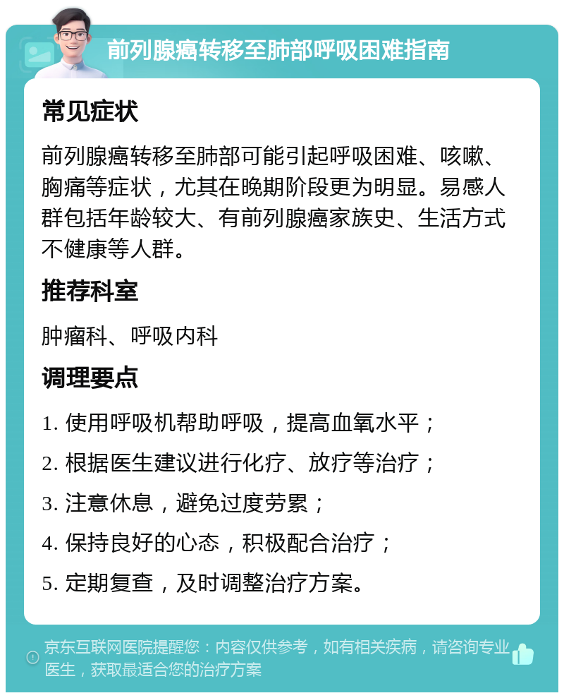 前列腺癌转移至肺部呼吸困难指南 常见症状 前列腺癌转移至肺部可能引起呼吸困难、咳嗽、胸痛等症状，尤其在晚期阶段更为明显。易感人群包括年龄较大、有前列腺癌家族史、生活方式不健康等人群。 推荐科室 肿瘤科、呼吸内科 调理要点 1. 使用呼吸机帮助呼吸，提高血氧水平； 2. 根据医生建议进行化疗、放疗等治疗； 3. 注意休息，避免过度劳累； 4. 保持良好的心态，积极配合治疗； 5. 定期复查，及时调整治疗方案。