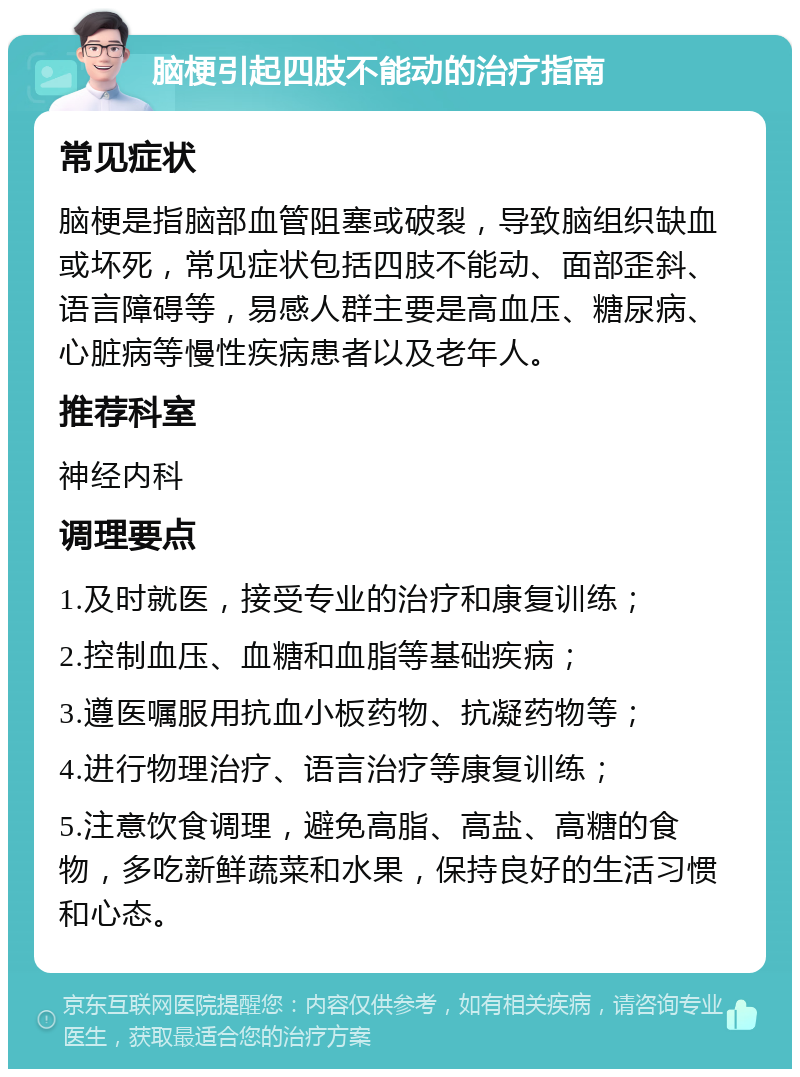 脑梗引起四肢不能动的治疗指南 常见症状 脑梗是指脑部血管阻塞或破裂，导致脑组织缺血或坏死，常见症状包括四肢不能动、面部歪斜、语言障碍等，易感人群主要是高血压、糖尿病、心脏病等慢性疾病患者以及老年人。 推荐科室 神经内科 调理要点 1.及时就医，接受专业的治疗和康复训练； 2.控制血压、血糖和血脂等基础疾病； 3.遵医嘱服用抗血小板药物、抗凝药物等； 4.进行物理治疗、语言治疗等康复训练； 5.注意饮食调理，避免高脂、高盐、高糖的食物，多吃新鲜蔬菜和水果，保持良好的生活习惯和心态。