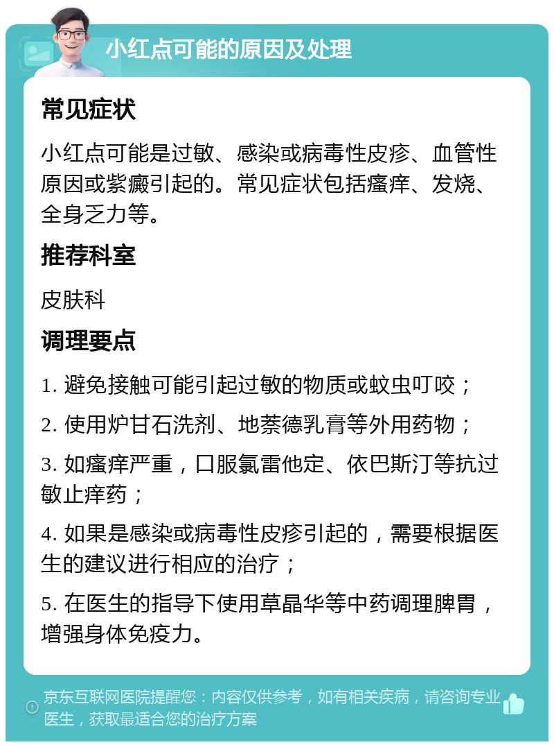 小红点可能的原因及处理 常见症状 小红点可能是过敏、感染或病毒性皮疹、血管性原因或紫癜引起的。常见症状包括瘙痒、发烧、全身乏力等。 推荐科室 皮肤科 调理要点 1. 避免接触可能引起过敏的物质或蚊虫叮咬； 2. 使用炉甘石洗剂、地萘德乳膏等外用药物； 3. 如瘙痒严重，口服氯雷他定、依巴斯汀等抗过敏止痒药； 4. 如果是感染或病毒性皮疹引起的，需要根据医生的建议进行相应的治疗； 5. 在医生的指导下使用草晶华等中药调理脾胃，增强身体免疫力。