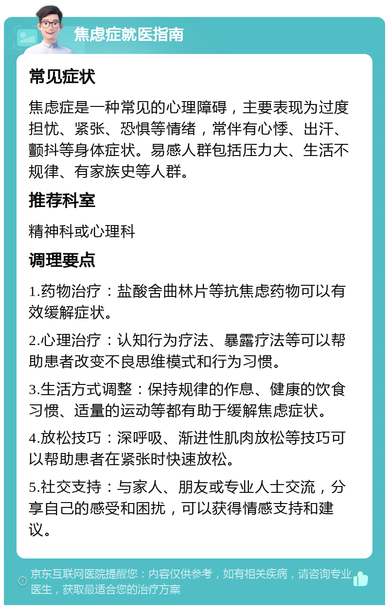 焦虑症就医指南 常见症状 焦虑症是一种常见的心理障碍，主要表现为过度担忧、紧张、恐惧等情绪，常伴有心悸、出汗、颤抖等身体症状。易感人群包括压力大、生活不规律、有家族史等人群。 推荐科室 精神科或心理科 调理要点 1.药物治疗：盐酸舍曲林片等抗焦虑药物可以有效缓解症状。 2.心理治疗：认知行为疗法、暴露疗法等可以帮助患者改变不良思维模式和行为习惯。 3.生活方式调整：保持规律的作息、健康的饮食习惯、适量的运动等都有助于缓解焦虑症状。 4.放松技巧：深呼吸、渐进性肌肉放松等技巧可以帮助患者在紧张时快速放松。 5.社交支持：与家人、朋友或专业人士交流，分享自己的感受和困扰，可以获得情感支持和建议。