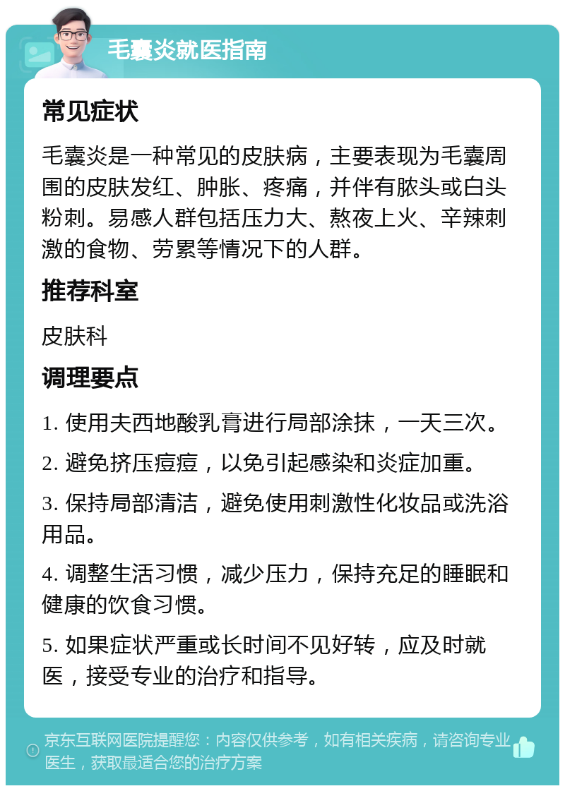 毛囊炎就医指南 常见症状 毛囊炎是一种常见的皮肤病，主要表现为毛囊周围的皮肤发红、肿胀、疼痛，并伴有脓头或白头粉刺。易感人群包括压力大、熬夜上火、辛辣刺激的食物、劳累等情况下的人群。 推荐科室 皮肤科 调理要点 1. 使用夫西地酸乳膏进行局部涂抹，一天三次。 2. 避免挤压痘痘，以免引起感染和炎症加重。 3. 保持局部清洁，避免使用刺激性化妆品或洗浴用品。 4. 调整生活习惯，减少压力，保持充足的睡眠和健康的饮食习惯。 5. 如果症状严重或长时间不见好转，应及时就医，接受专业的治疗和指导。