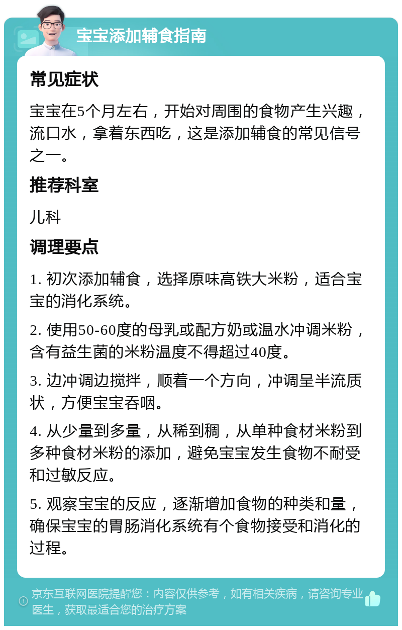 宝宝添加辅食指南 常见症状 宝宝在5个月左右，开始对周围的食物产生兴趣，流口水，拿着东西吃，这是添加辅食的常见信号之一。 推荐科室 儿科 调理要点 1. 初次添加辅食，选择原味高铁大米粉，适合宝宝的消化系统。 2. 使用50-60度的母乳或配方奶或温水冲调米粉，含有益生菌的米粉温度不得超过40度。 3. 边冲调边搅拌，顺着一个方向，冲调呈半流质状，方便宝宝吞咽。 4. 从少量到多量，从稀到稠，从单种食材米粉到多种食材米粉的添加，避免宝宝发生食物不耐受和过敏反应。 5. 观察宝宝的反应，逐渐增加食物的种类和量，确保宝宝的胃肠消化系统有个食物接受和消化的过程。