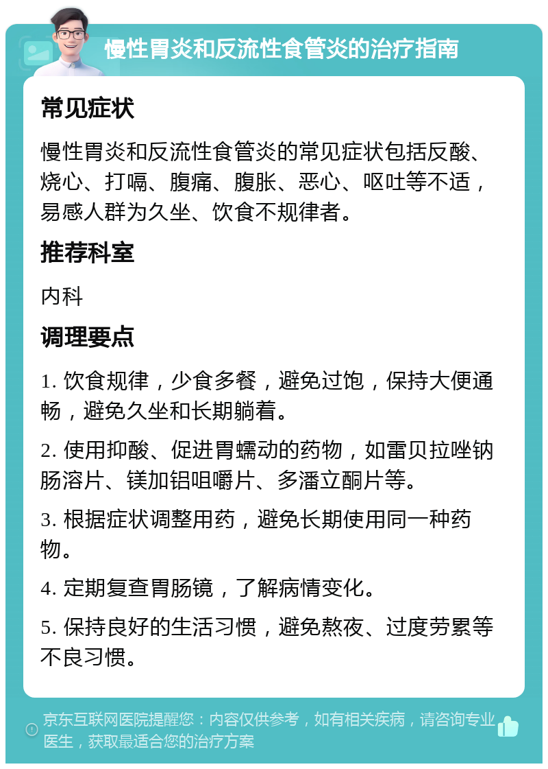 慢性胃炎和反流性食管炎的治疗指南 常见症状 慢性胃炎和反流性食管炎的常见症状包括反酸、烧心、打嗝、腹痛、腹胀、恶心、呕吐等不适，易感人群为久坐、饮食不规律者。 推荐科室 内科 调理要点 1. 饮食规律，少食多餐，避免过饱，保持大便通畅，避免久坐和长期躺着。 2. 使用抑酸、促进胃蠕动的药物，如雷贝拉唑钠肠溶片、镁加铝咀嚼片、多潘立酮片等。 3. 根据症状调整用药，避免长期使用同一种药物。 4. 定期复查胃肠镜，了解病情变化。 5. 保持良好的生活习惯，避免熬夜、过度劳累等不良习惯。