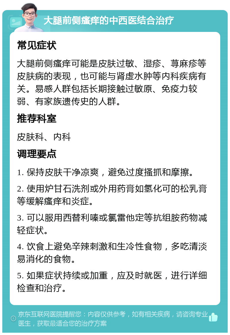 大腿前侧瘙痒的中西医结合治疗 常见症状 大腿前侧瘙痒可能是皮肤过敏、湿疹、荨麻疹等皮肤病的表现，也可能与肾虚水肿等内科疾病有关。易感人群包括长期接触过敏原、免疫力较弱、有家族遗传史的人群。 推荐科室 皮肤科、内科 调理要点 1. 保持皮肤干净凉爽，避免过度搔抓和摩擦。 2. 使用炉甘石洗剂或外用药膏如氢化可的松乳膏等缓解瘙痒和炎症。 3. 可以服用西替利嗪或氯雷他定等抗组胺药物减轻症状。 4. 饮食上避免辛辣刺激和生冷性食物，多吃清淡易消化的食物。 5. 如果症状持续或加重，应及时就医，进行详细检查和治疗。