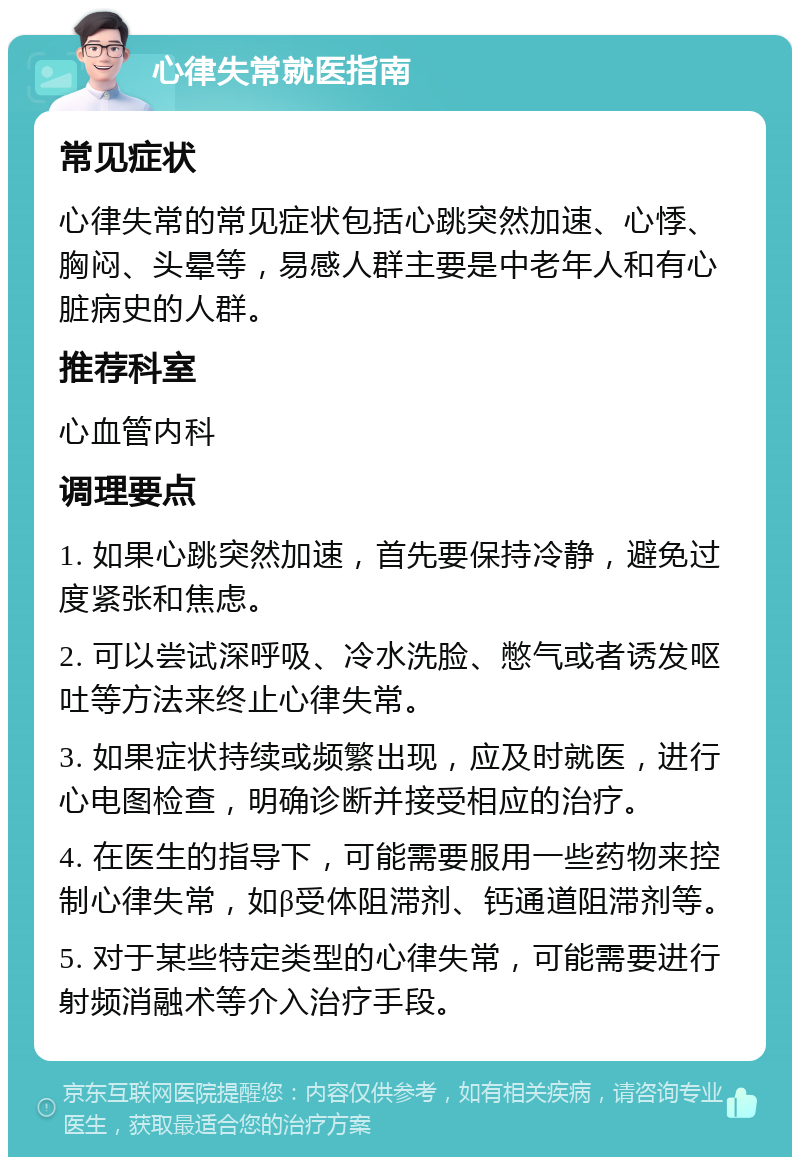 心律失常就医指南 常见症状 心律失常的常见症状包括心跳突然加速、心悸、胸闷、头晕等，易感人群主要是中老年人和有心脏病史的人群。 推荐科室 心血管内科 调理要点 1. 如果心跳突然加速，首先要保持冷静，避免过度紧张和焦虑。 2. 可以尝试深呼吸、冷水洗脸、憋气或者诱发呕吐等方法来终止心律失常。 3. 如果症状持续或频繁出现，应及时就医，进行心电图检查，明确诊断并接受相应的治疗。 4. 在医生的指导下，可能需要服用一些药物来控制心律失常，如β受体阻滞剂、钙通道阻滞剂等。 5. 对于某些特定类型的心律失常，可能需要进行射频消融术等介入治疗手段。