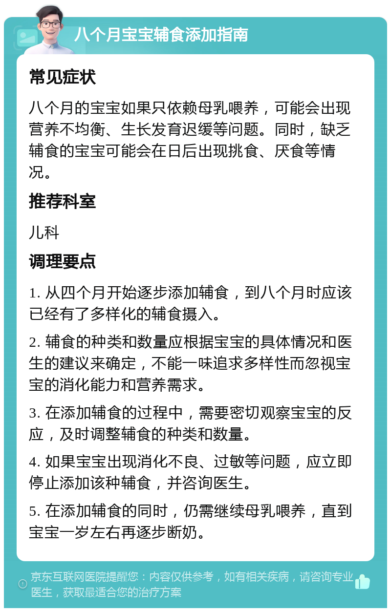 八个月宝宝辅食添加指南 常见症状 八个月的宝宝如果只依赖母乳喂养，可能会出现营养不均衡、生长发育迟缓等问题。同时，缺乏辅食的宝宝可能会在日后出现挑食、厌食等情况。 推荐科室 儿科 调理要点 1. 从四个月开始逐步添加辅食，到八个月时应该已经有了多样化的辅食摄入。 2. 辅食的种类和数量应根据宝宝的具体情况和医生的建议来确定，不能一味追求多样性而忽视宝宝的消化能力和营养需求。 3. 在添加辅食的过程中，需要密切观察宝宝的反应，及时调整辅食的种类和数量。 4. 如果宝宝出现消化不良、过敏等问题，应立即停止添加该种辅食，并咨询医生。 5. 在添加辅食的同时，仍需继续母乳喂养，直到宝宝一岁左右再逐步断奶。