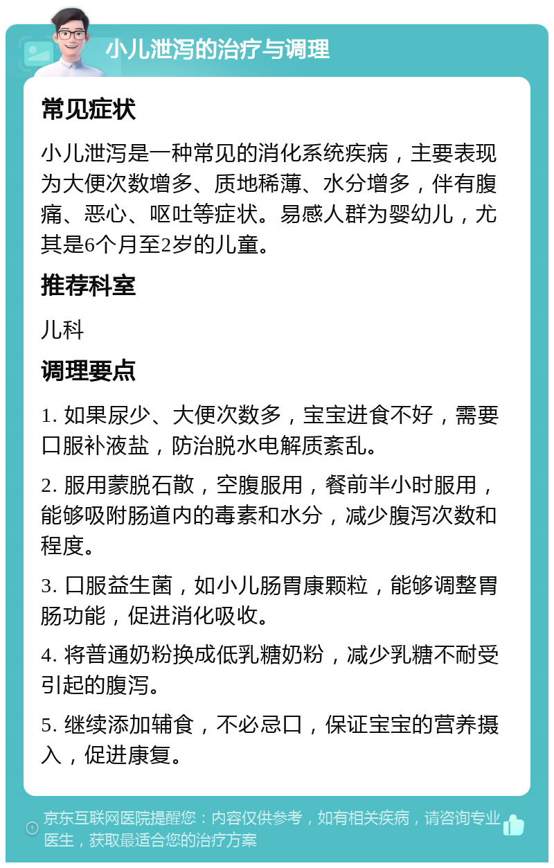 小儿泄泻的治疗与调理 常见症状 小儿泄泻是一种常见的消化系统疾病，主要表现为大便次数增多、质地稀薄、水分增多，伴有腹痛、恶心、呕吐等症状。易感人群为婴幼儿，尤其是6个月至2岁的儿童。 推荐科室 儿科 调理要点 1. 如果尿少、大便次数多，宝宝进食不好，需要口服补液盐，防治脱水电解质紊乱。 2. 服用蒙脱石散，空腹服用，餐前半小时服用，能够吸附肠道内的毒素和水分，减少腹泻次数和程度。 3. 口服益生菌，如小儿肠胃康颗粒，能够调整胃肠功能，促进消化吸收。 4. 将普通奶粉换成低乳糖奶粉，减少乳糖不耐受引起的腹泻。 5. 继续添加辅食，不必忌口，保证宝宝的营养摄入，促进康复。