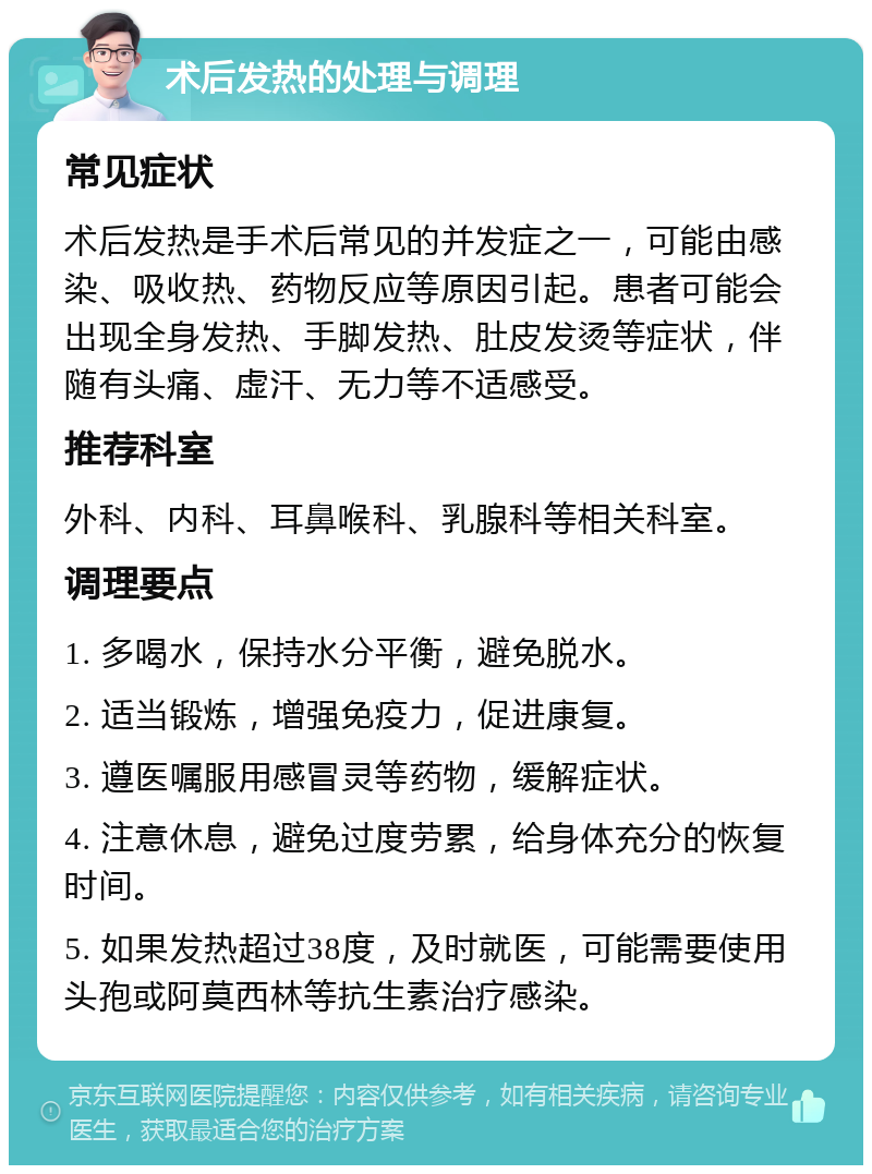 术后发热的处理与调理 常见症状 术后发热是手术后常见的并发症之一，可能由感染、吸收热、药物反应等原因引起。患者可能会出现全身发热、手脚发热、肚皮发烫等症状，伴随有头痛、虚汗、无力等不适感受。 推荐科室 外科、内科、耳鼻喉科、乳腺科等相关科室。 调理要点 1. 多喝水，保持水分平衡，避免脱水。 2. 适当锻炼，增强免疫力，促进康复。 3. 遵医嘱服用感冒灵等药物，缓解症状。 4. 注意休息，避免过度劳累，给身体充分的恢复时间。 5. 如果发热超过38度，及时就医，可能需要使用头孢或阿莫西林等抗生素治疗感染。