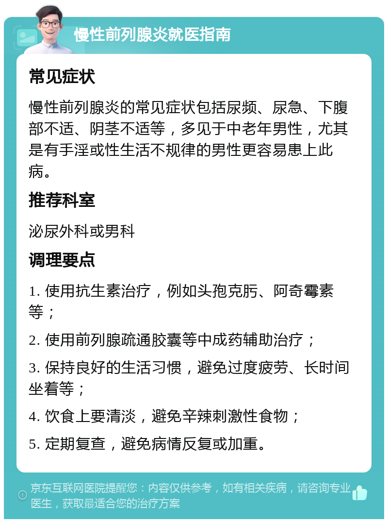 慢性前列腺炎就医指南 常见症状 慢性前列腺炎的常见症状包括尿频、尿急、下腹部不适、阴茎不适等，多见于中老年男性，尤其是有手淫或性生活不规律的男性更容易患上此病。 推荐科室 泌尿外科或男科 调理要点 1. 使用抗生素治疗，例如头孢克肟、阿奇霉素等； 2. 使用前列腺疏通胶囊等中成药辅助治疗； 3. 保持良好的生活习惯，避免过度疲劳、长时间坐着等； 4. 饮食上要清淡，避免辛辣刺激性食物； 5. 定期复查，避免病情反复或加重。