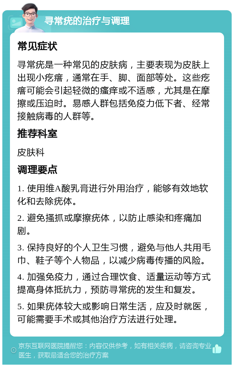 寻常疣的治疗与调理 常见症状 寻常疣是一种常见的皮肤病，主要表现为皮肤上出现小疙瘩，通常在手、脚、面部等处。这些疙瘩可能会引起轻微的瘙痒或不适感，尤其是在摩擦或压迫时。易感人群包括免疫力低下者、经常接触病毒的人群等。 推荐科室 皮肤科 调理要点 1. 使用维A酸乳膏进行外用治疗，能够有效地软化和去除疣体。 2. 避免搔抓或摩擦疣体，以防止感染和疼痛加剧。 3. 保持良好的个人卫生习惯，避免与他人共用毛巾、鞋子等个人物品，以减少病毒传播的风险。 4. 加强免疫力，通过合理饮食、适量运动等方式提高身体抵抗力，预防寻常疣的发生和复发。 5. 如果疣体较大或影响日常生活，应及时就医，可能需要手术或其他治疗方法进行处理。