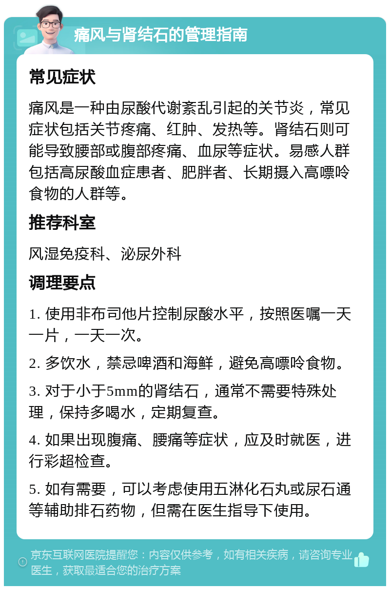 痛风与肾结石的管理指南 常见症状 痛风是一种由尿酸代谢紊乱引起的关节炎，常见症状包括关节疼痛、红肿、发热等。肾结石则可能导致腰部或腹部疼痛、血尿等症状。易感人群包括高尿酸血症患者、肥胖者、长期摄入高嘌呤食物的人群等。 推荐科室 风湿免疫科、泌尿外科 调理要点 1. 使用非布司他片控制尿酸水平，按照医嘱一天一片，一天一次。 2. 多饮水，禁忌啤酒和海鲜，避免高嘌呤食物。 3. 对于小于5mm的肾结石，通常不需要特殊处理，保持多喝水，定期复查。 4. 如果出现腹痛、腰痛等症状，应及时就医，进行彩超检查。 5. 如有需要，可以考虑使用五淋化石丸或尿石通等辅助排石药物，但需在医生指导下使用。