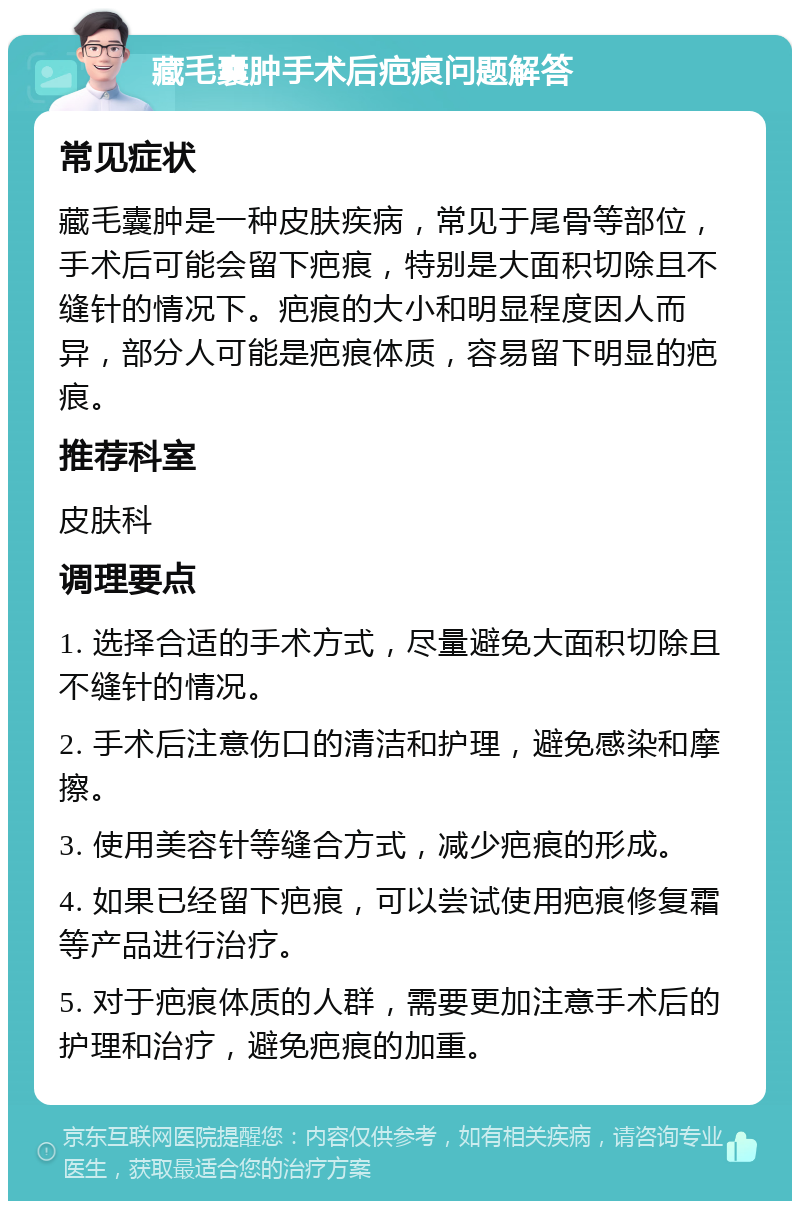 藏毛囊肿手术后疤痕问题解答 常见症状 藏毛囊肿是一种皮肤疾病，常见于尾骨等部位，手术后可能会留下疤痕，特别是大面积切除且不缝针的情况下。疤痕的大小和明显程度因人而异，部分人可能是疤痕体质，容易留下明显的疤痕。 推荐科室 皮肤科 调理要点 1. 选择合适的手术方式，尽量避免大面积切除且不缝针的情况。 2. 手术后注意伤口的清洁和护理，避免感染和摩擦。 3. 使用美容针等缝合方式，减少疤痕的形成。 4. 如果已经留下疤痕，可以尝试使用疤痕修复霜等产品进行治疗。 5. 对于疤痕体质的人群，需要更加注意手术后的护理和治疗，避免疤痕的加重。