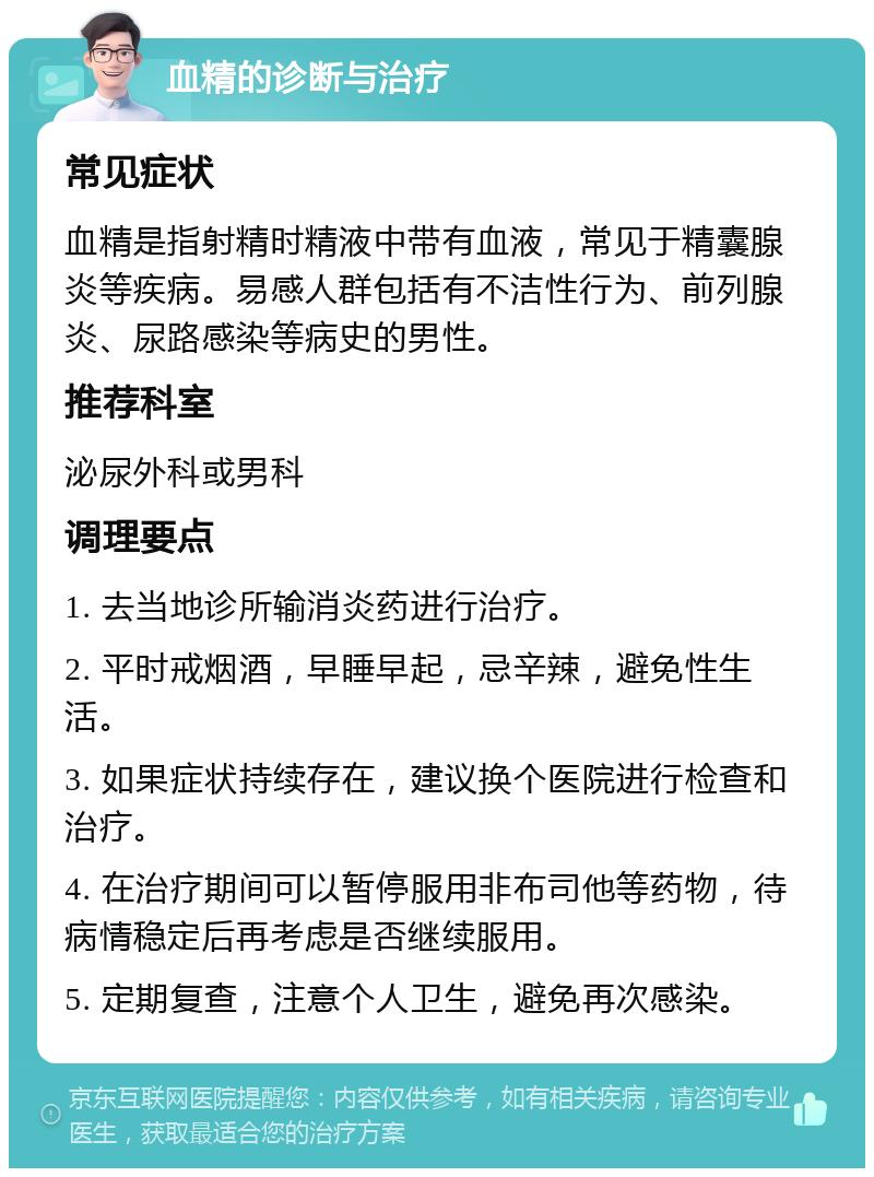 血精的诊断与治疗 常见症状 血精是指射精时精液中带有血液，常见于精囊腺炎等疾病。易感人群包括有不洁性行为、前列腺炎、尿路感染等病史的男性。 推荐科室 泌尿外科或男科 调理要点 1. 去当地诊所输消炎药进行治疗。 2. 平时戒烟酒，早睡早起，忌辛辣，避免性生活。 3. 如果症状持续存在，建议换个医院进行检查和治疗。 4. 在治疗期间可以暂停服用非布司他等药物，待病情稳定后再考虑是否继续服用。 5. 定期复查，注意个人卫生，避免再次感染。