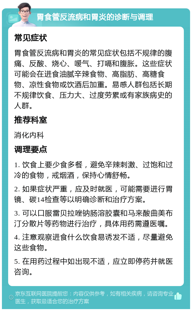 胃食管反流病和胃炎的诊断与调理 常见症状 胃食管反流病和胃炎的常见症状包括不规律的腹痛、反酸、烧心、嗳气、打嗝和腹胀。这些症状可能会在进食油腻辛辣食物、高脂肪、高糖食物、凉性食物或饮酒后加重。易感人群包括长期不规律饮食、压力大、过度劳累或有家族病史的人群。 推荐科室 消化内科 调理要点 1. 饮食上要少食多餐，避免辛辣刺激、过饱和过冷的食物，戒烟酒，保持心情舒畅。 2. 如果症状严重，应及时就医，可能需要进行胃镜、碳14检查等以明确诊断和治疗方案。 3. 可以口服雷贝拉唑钠肠溶胶囊和马来酸曲美布汀分散片等药物进行治疗，具体用药需遵医嘱。 4. 注意观察进食什么饮食易诱发不适，尽量避免这些食物。 5. 在用药过程中如出现不适，应立即停药并就医咨询。