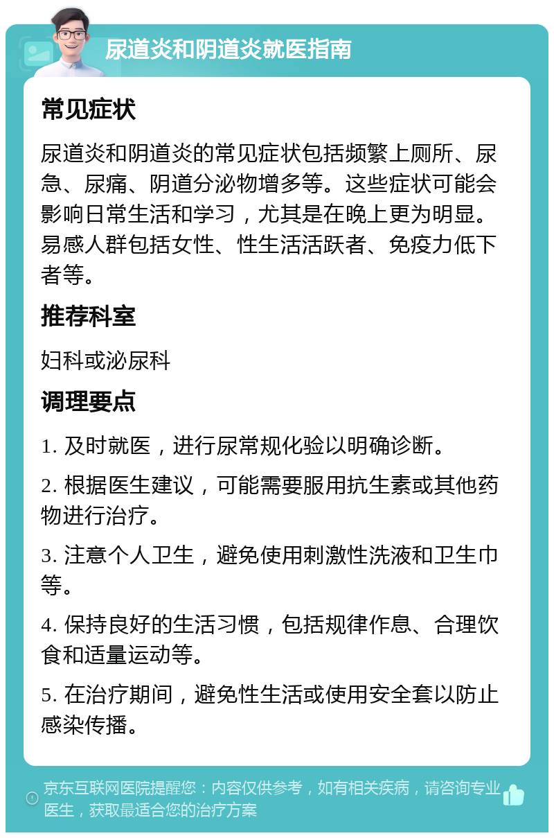 尿道炎和阴道炎就医指南 常见症状 尿道炎和阴道炎的常见症状包括频繁上厕所、尿急、尿痛、阴道分泌物增多等。这些症状可能会影响日常生活和学习，尤其是在晚上更为明显。易感人群包括女性、性生活活跃者、免疫力低下者等。 推荐科室 妇科或泌尿科 调理要点 1. 及时就医，进行尿常规化验以明确诊断。 2. 根据医生建议，可能需要服用抗生素或其他药物进行治疗。 3. 注意个人卫生，避免使用刺激性洗液和卫生巾等。 4. 保持良好的生活习惯，包括规律作息、合理饮食和适量运动等。 5. 在治疗期间，避免性生活或使用安全套以防止感染传播。