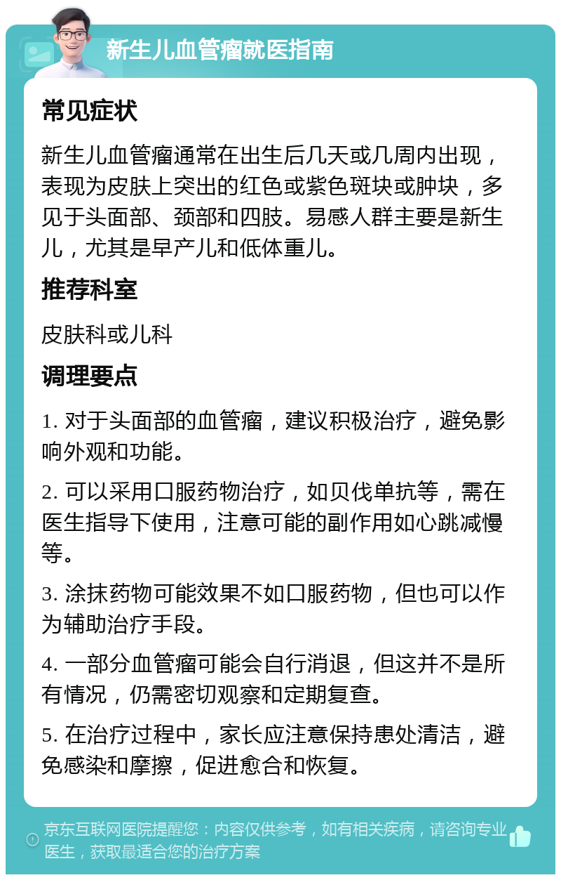 新生儿血管瘤就医指南 常见症状 新生儿血管瘤通常在出生后几天或几周内出现，表现为皮肤上突出的红色或紫色斑块或肿块，多见于头面部、颈部和四肢。易感人群主要是新生儿，尤其是早产儿和低体重儿。 推荐科室 皮肤科或儿科 调理要点 1. 对于头面部的血管瘤，建议积极治疗，避免影响外观和功能。 2. 可以采用口服药物治疗，如贝伐单抗等，需在医生指导下使用，注意可能的副作用如心跳减慢等。 3. 涂抹药物可能效果不如口服药物，但也可以作为辅助治疗手段。 4. 一部分血管瘤可能会自行消退，但这并不是所有情况，仍需密切观察和定期复查。 5. 在治疗过程中，家长应注意保持患处清洁，避免感染和摩擦，促进愈合和恢复。