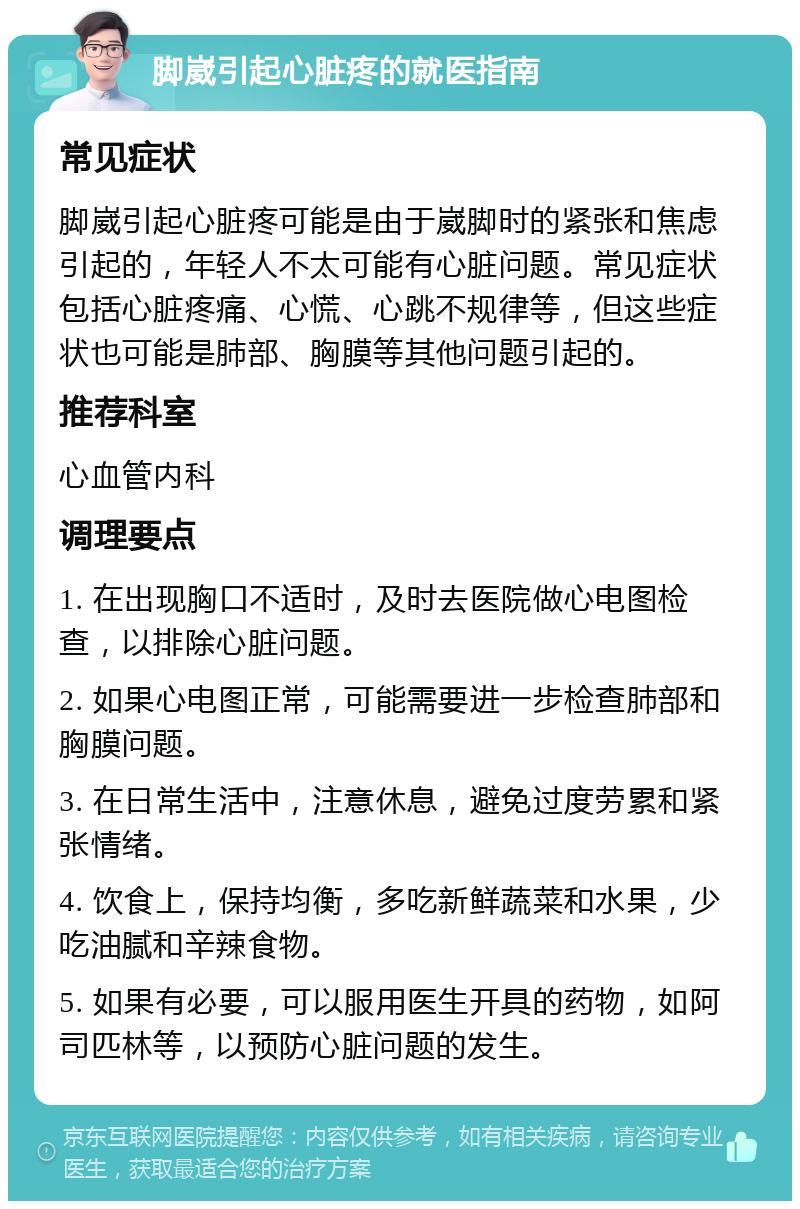 脚崴引起心脏疼的就医指南 常见症状 脚崴引起心脏疼可能是由于崴脚时的紧张和焦虑引起的，年轻人不太可能有心脏问题。常见症状包括心脏疼痛、心慌、心跳不规律等，但这些症状也可能是肺部、胸膜等其他问题引起的。 推荐科室 心血管内科 调理要点 1. 在出现胸口不适时，及时去医院做心电图检查，以排除心脏问题。 2. 如果心电图正常，可能需要进一步检查肺部和胸膜问题。 3. 在日常生活中，注意休息，避免过度劳累和紧张情绪。 4. 饮食上，保持均衡，多吃新鲜蔬菜和水果，少吃油腻和辛辣食物。 5. 如果有必要，可以服用医生开具的药物，如阿司匹林等，以预防心脏问题的发生。