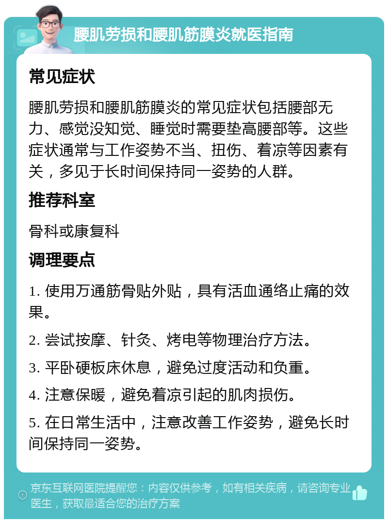 腰肌劳损和腰肌筋膜炎就医指南 常见症状 腰肌劳损和腰肌筋膜炎的常见症状包括腰部无力、感觉没知觉、睡觉时需要垫高腰部等。这些症状通常与工作姿势不当、扭伤、着凉等因素有关，多见于长时间保持同一姿势的人群。 推荐科室 骨科或康复科 调理要点 1. 使用万通筋骨贴外贴，具有活血通络止痛的效果。 2. 尝试按摩、针灸、烤电等物理治疗方法。 3. 平卧硬板床休息，避免过度活动和负重。 4. 注意保暖，避免着凉引起的肌肉损伤。 5. 在日常生活中，注意改善工作姿势，避免长时间保持同一姿势。