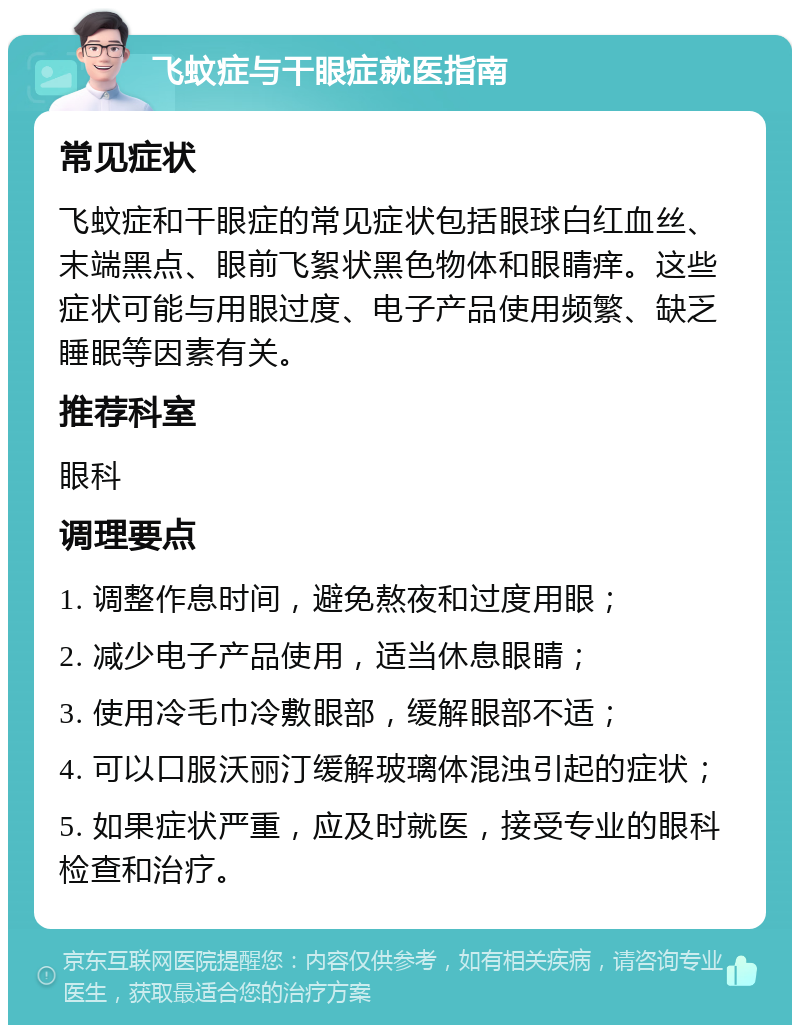 飞蚊症与干眼症就医指南 常见症状 飞蚊症和干眼症的常见症状包括眼球白红血丝、末端黑点、眼前飞絮状黑色物体和眼睛痒。这些症状可能与用眼过度、电子产品使用频繁、缺乏睡眠等因素有关。 推荐科室 眼科 调理要点 1. 调整作息时间，避免熬夜和过度用眼； 2. 减少电子产品使用，适当休息眼睛； 3. 使用冷毛巾冷敷眼部，缓解眼部不适； 4. 可以口服沃丽汀缓解玻璃体混浊引起的症状； 5. 如果症状严重，应及时就医，接受专业的眼科检查和治疗。