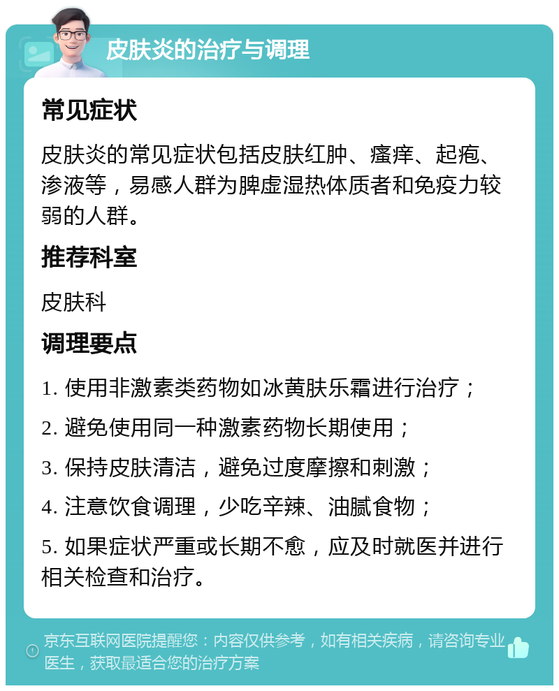 皮肤炎的治疗与调理 常见症状 皮肤炎的常见症状包括皮肤红肿、瘙痒、起疱、渗液等，易感人群为脾虚湿热体质者和免疫力较弱的人群。 推荐科室 皮肤科 调理要点 1. 使用非激素类药物如冰黄肤乐霜进行治疗； 2. 避免使用同一种激素药物长期使用； 3. 保持皮肤清洁，避免过度摩擦和刺激； 4. 注意饮食调理，少吃辛辣、油腻食物； 5. 如果症状严重或长期不愈，应及时就医并进行相关检查和治疗。