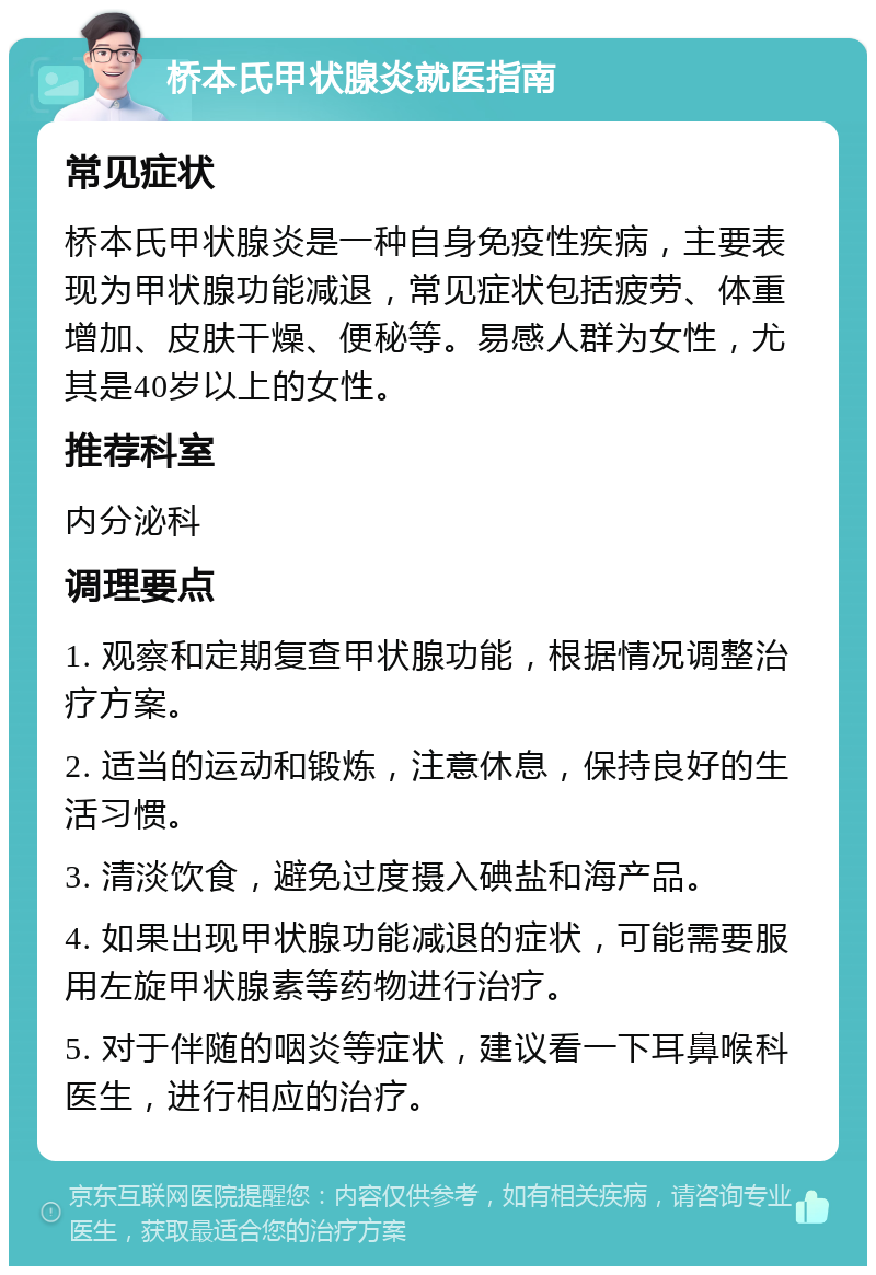 桥本氏甲状腺炎就医指南 常见症状 桥本氏甲状腺炎是一种自身免疫性疾病，主要表现为甲状腺功能减退，常见症状包括疲劳、体重增加、皮肤干燥、便秘等。易感人群为女性，尤其是40岁以上的女性。 推荐科室 内分泌科 调理要点 1. 观察和定期复查甲状腺功能，根据情况调整治疗方案。 2. 适当的运动和锻炼，注意休息，保持良好的生活习惯。 3. 清淡饮食，避免过度摄入碘盐和海产品。 4. 如果出现甲状腺功能减退的症状，可能需要服用左旋甲状腺素等药物进行治疗。 5. 对于伴随的咽炎等症状，建议看一下耳鼻喉科医生，进行相应的治疗。