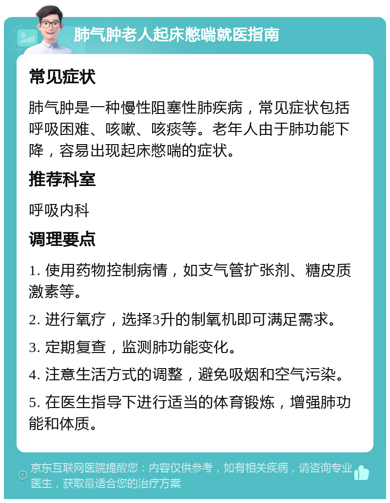 肺气肿老人起床憋喘就医指南 常见症状 肺气肿是一种慢性阻塞性肺疾病，常见症状包括呼吸困难、咳嗽、咳痰等。老年人由于肺功能下降，容易出现起床憋喘的症状。 推荐科室 呼吸内科 调理要点 1. 使用药物控制病情，如支气管扩张剂、糖皮质激素等。 2. 进行氧疗，选择3升的制氧机即可满足需求。 3. 定期复查，监测肺功能变化。 4. 注意生活方式的调整，避免吸烟和空气污染。 5. 在医生指导下进行适当的体育锻炼，增强肺功能和体质。