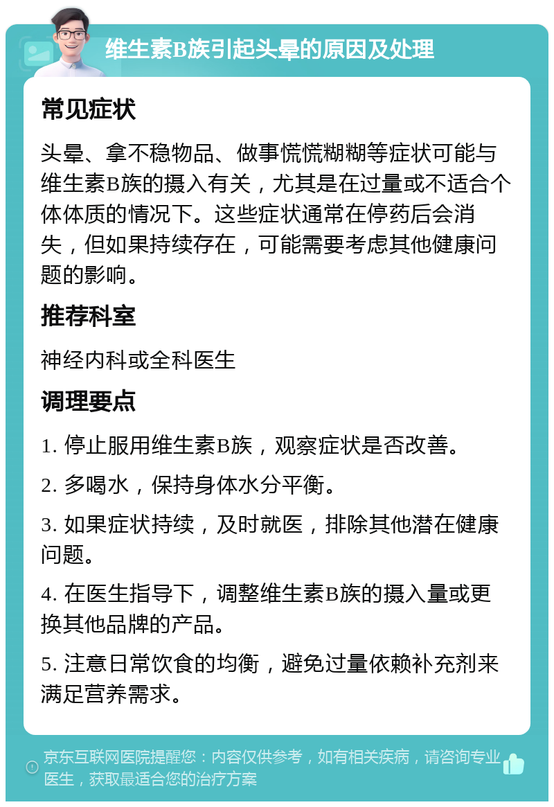 维生素B族引起头晕的原因及处理 常见症状 头晕、拿不稳物品、做事慌慌糊糊等症状可能与维生素B族的摄入有关，尤其是在过量或不适合个体体质的情况下。这些症状通常在停药后会消失，但如果持续存在，可能需要考虑其他健康问题的影响。 推荐科室 神经内科或全科医生 调理要点 1. 停止服用维生素B族，观察症状是否改善。 2. 多喝水，保持身体水分平衡。 3. 如果症状持续，及时就医，排除其他潜在健康问题。 4. 在医生指导下，调整维生素B族的摄入量或更换其他品牌的产品。 5. 注意日常饮食的均衡，避免过量依赖补充剂来满足营养需求。