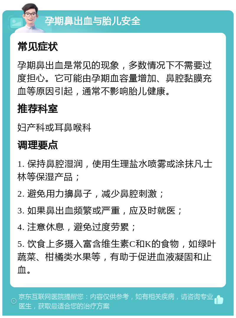 孕期鼻出血与胎儿安全 常见症状 孕期鼻出血是常见的现象，多数情况下不需要过度担心。它可能由孕期血容量增加、鼻腔黏膜充血等原因引起，通常不影响胎儿健康。 推荐科室 妇产科或耳鼻喉科 调理要点 1. 保持鼻腔湿润，使用生理盐水喷雾或涂抹凡士林等保湿产品； 2. 避免用力擤鼻子，减少鼻腔刺激； 3. 如果鼻出血频繁或严重，应及时就医； 4. 注意休息，避免过度劳累； 5. 饮食上多摄入富含维生素C和K的食物，如绿叶蔬菜、柑橘类水果等，有助于促进血液凝固和止血。