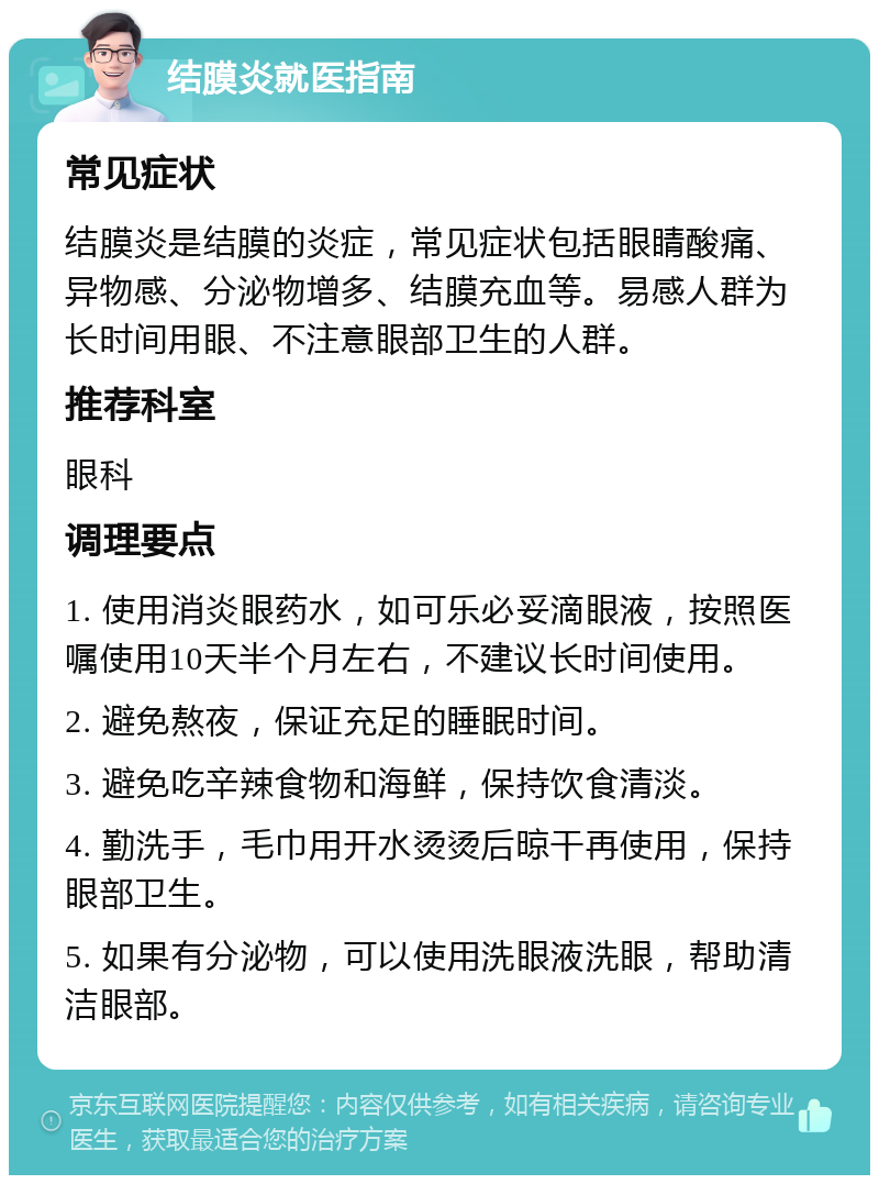 结膜炎就医指南 常见症状 结膜炎是结膜的炎症，常见症状包括眼睛酸痛、异物感、分泌物增多、结膜充血等。易感人群为长时间用眼、不注意眼部卫生的人群。 推荐科室 眼科 调理要点 1. 使用消炎眼药水，如可乐必妥滴眼液，按照医嘱使用10天半个月左右，不建议长时间使用。 2. 避免熬夜，保证充足的睡眠时间。 3. 避免吃辛辣食物和海鲜，保持饮食清淡。 4. 勤洗手，毛巾用开水烫烫后晾干再使用，保持眼部卫生。 5. 如果有分泌物，可以使用洗眼液洗眼，帮助清洁眼部。