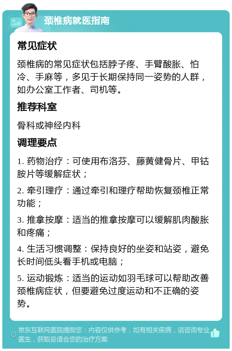 颈椎病就医指南 常见症状 颈椎病的常见症状包括脖子疼、手臂酸胀、怕冷、手麻等，多见于长期保持同一姿势的人群，如办公室工作者、司机等。 推荐科室 骨科或神经内科 调理要点 1. 药物治疗：可使用布洛芬、藤黄健骨片、甲钴胺片等缓解症状； 2. 牵引理疗：通过牵引和理疗帮助恢复颈椎正常功能； 3. 推拿按摩：适当的推拿按摩可以缓解肌肉酸胀和疼痛； 4. 生活习惯调整：保持良好的坐姿和站姿，避免长时间低头看手机或电脑； 5. 运动锻炼：适当的运动如羽毛球可以帮助改善颈椎病症状，但要避免过度运动和不正确的姿势。