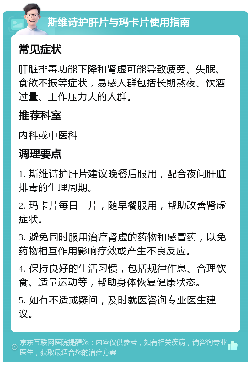 斯维诗护肝片与玛卡片使用指南 常见症状 肝脏排毒功能下降和肾虚可能导致疲劳、失眠、食欲不振等症状，易感人群包括长期熬夜、饮酒过量、工作压力大的人群。 推荐科室 内科或中医科 调理要点 1. 斯维诗护肝片建议晚餐后服用，配合夜间肝脏排毒的生理周期。 2. 玛卡片每日一片，随早餐服用，帮助改善肾虚症状。 3. 避免同时服用治疗肾虚的药物和感冒药，以免药物相互作用影响疗效或产生不良反应。 4. 保持良好的生活习惯，包括规律作息、合理饮食、适量运动等，帮助身体恢复健康状态。 5. 如有不适或疑问，及时就医咨询专业医生建议。