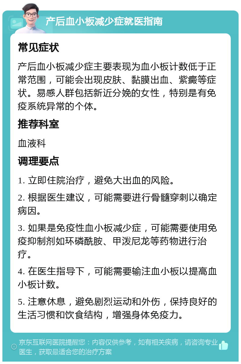 产后血小板减少症就医指南 常见症状 产后血小板减少症主要表现为血小板计数低于正常范围，可能会出现皮肤、黏膜出血、紫癜等症状。易感人群包括新近分娩的女性，特别是有免疫系统异常的个体。 推荐科室 血液科 调理要点 1. 立即住院治疗，避免大出血的风险。 2. 根据医生建议，可能需要进行骨髓穿刺以确定病因。 3. 如果是免疫性血小板减少症，可能需要使用免疫抑制剂如环磷酰胺、甲泼尼龙等药物进行治疗。 4. 在医生指导下，可能需要输注血小板以提高血小板计数。 5. 注意休息，避免剧烈运动和外伤，保持良好的生活习惯和饮食结构，增强身体免疫力。