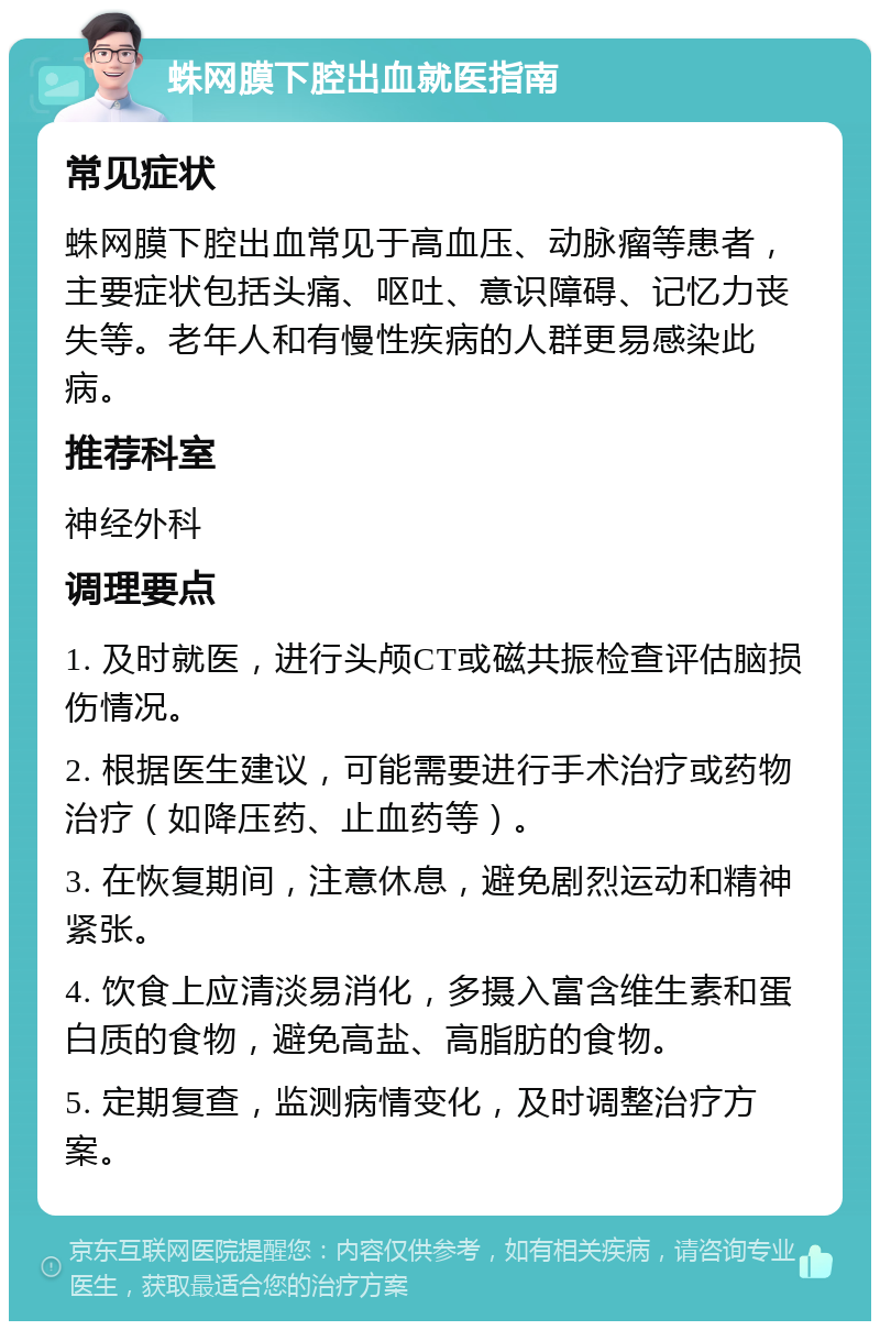 蛛网膜下腔出血就医指南 常见症状 蛛网膜下腔出血常见于高血压、动脉瘤等患者，主要症状包括头痛、呕吐、意识障碍、记忆力丧失等。老年人和有慢性疾病的人群更易感染此病。 推荐科室 神经外科 调理要点 1. 及时就医，进行头颅CT或磁共振检查评估脑损伤情况。 2. 根据医生建议，可能需要进行手术治疗或药物治疗（如降压药、止血药等）。 3. 在恢复期间，注意休息，避免剧烈运动和精神紧张。 4. 饮食上应清淡易消化，多摄入富含维生素和蛋白质的食物，避免高盐、高脂肪的食物。 5. 定期复查，监测病情变化，及时调整治疗方案。