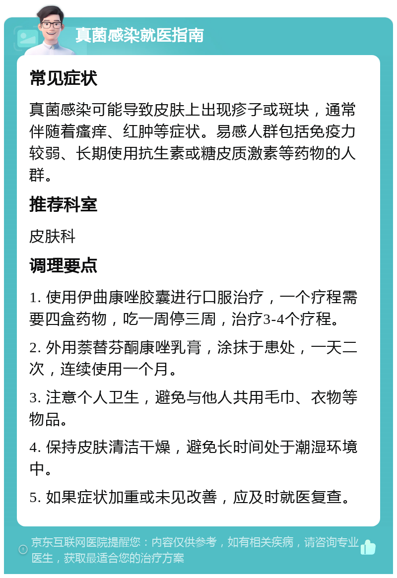 真菌感染就医指南 常见症状 真菌感染可能导致皮肤上出现疹子或斑块，通常伴随着瘙痒、红肿等症状。易感人群包括免疫力较弱、长期使用抗生素或糖皮质激素等药物的人群。 推荐科室 皮肤科 调理要点 1. 使用伊曲康唑胶囊进行口服治疗，一个疗程需要四盒药物，吃一周停三周，治疗3-4个疗程。 2. 外用萘替芬酮康唑乳膏，涂抹于患处，一天二次，连续使用一个月。 3. 注意个人卫生，避免与他人共用毛巾、衣物等物品。 4. 保持皮肤清洁干燥，避免长时间处于潮湿环境中。 5. 如果症状加重或未见改善，应及时就医复查。