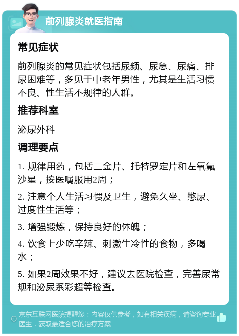 前列腺炎就医指南 常见症状 前列腺炎的常见症状包括尿频、尿急、尿痛、排尿困难等，多见于中老年男性，尤其是生活习惯不良、性生活不规律的人群。 推荐科室 泌尿外科 调理要点 1. 规律用药，包括三金片、托特罗定片和左氧氟沙星，按医嘱服用2周； 2. 注意个人生活习惯及卫生，避免久坐、憋尿、过度性生活等； 3. 增强锻炼，保持良好的体魄； 4. 饮食上少吃辛辣、刺激生冷性的食物，多喝水； 5. 如果2周效果不好，建议去医院检查，完善尿常规和泌尿系彩超等检查。