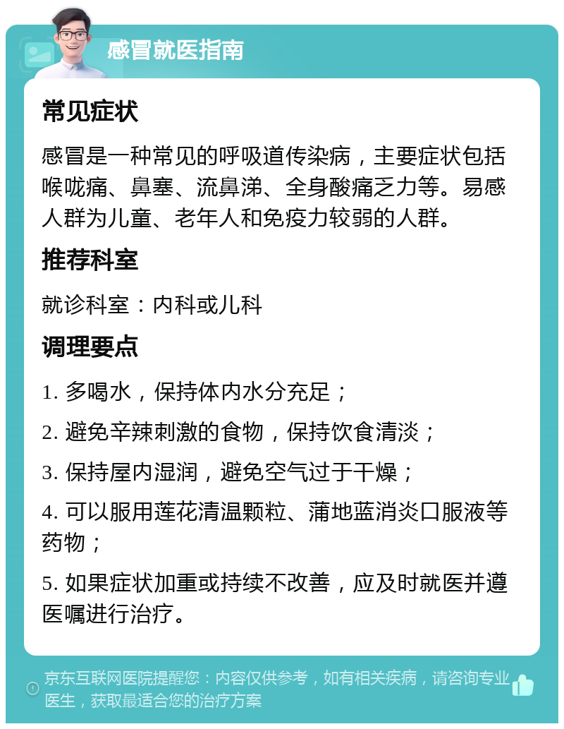 感冒就医指南 常见症状 感冒是一种常见的呼吸道传染病，主要症状包括喉咙痛、鼻塞、流鼻涕、全身酸痛乏力等。易感人群为儿童、老年人和免疫力较弱的人群。 推荐科室 就诊科室：内科或儿科 调理要点 1. 多喝水，保持体内水分充足； 2. 避免辛辣刺激的食物，保持饮食清淡； 3. 保持屋内湿润，避免空气过于干燥； 4. 可以服用莲花清温颗粒、蒲地蓝消炎口服液等药物； 5. 如果症状加重或持续不改善，应及时就医并遵医嘱进行治疗。