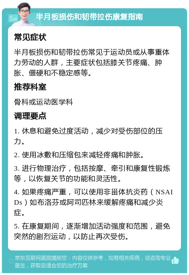 半月板损伤和韧带拉伤康复指南 常见症状 半月板损伤和韧带拉伤常见于运动员或从事重体力劳动的人群，主要症状包括膝关节疼痛、肿胀、僵硬和不稳定感等。 推荐科室 骨科或运动医学科 调理要点 1. 休息和避免过度活动，减少对受伤部位的压力。 2. 使用冰敷和压缩包来减轻疼痛和肿胀。 3. 进行物理治疗，包括按摩、牵引和康复性锻炼等，以恢复关节的功能和灵活性。 4. 如果疼痛严重，可以使用非甾体抗炎药（NSAIDs）如布洛芬或阿司匹林来缓解疼痛和减少炎症。 5. 在康复期间，逐渐增加活动强度和范围，避免突然的剧烈运动，以防止再次受伤。