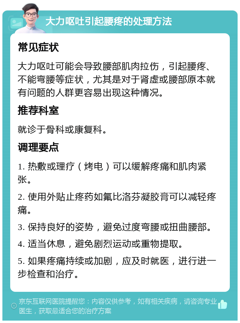 大力呕吐引起腰疼的处理方法 常见症状 大力呕吐可能会导致腰部肌肉拉伤，引起腰疼、不能弯腰等症状，尤其是对于肾虚或腰部原本就有问题的人群更容易出现这种情况。 推荐科室 就诊于骨科或康复科。 调理要点 1. 热敷或理疗（烤电）可以缓解疼痛和肌肉紧张。 2. 使用外贴止疼药如氟比洛芬凝胶膏可以减轻疼痛。 3. 保持良好的姿势，避免过度弯腰或扭曲腰部。 4. 适当休息，避免剧烈运动或重物提取。 5. 如果疼痛持续或加剧，应及时就医，进行进一步检查和治疗。