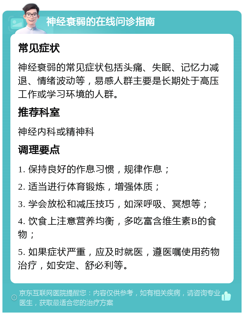 神经衰弱的在线问诊指南 常见症状 神经衰弱的常见症状包括头痛、失眠、记忆力减退、情绪波动等，易感人群主要是长期处于高压工作或学习环境的人群。 推荐科室 神经内科或精神科 调理要点 1. 保持良好的作息习惯，规律作息； 2. 适当进行体育锻炼，增强体质； 3. 学会放松和减压技巧，如深呼吸、冥想等； 4. 饮食上注意营养均衡，多吃富含维生素B的食物； 5. 如果症状严重，应及时就医，遵医嘱使用药物治疗，如安定、舒必利等。