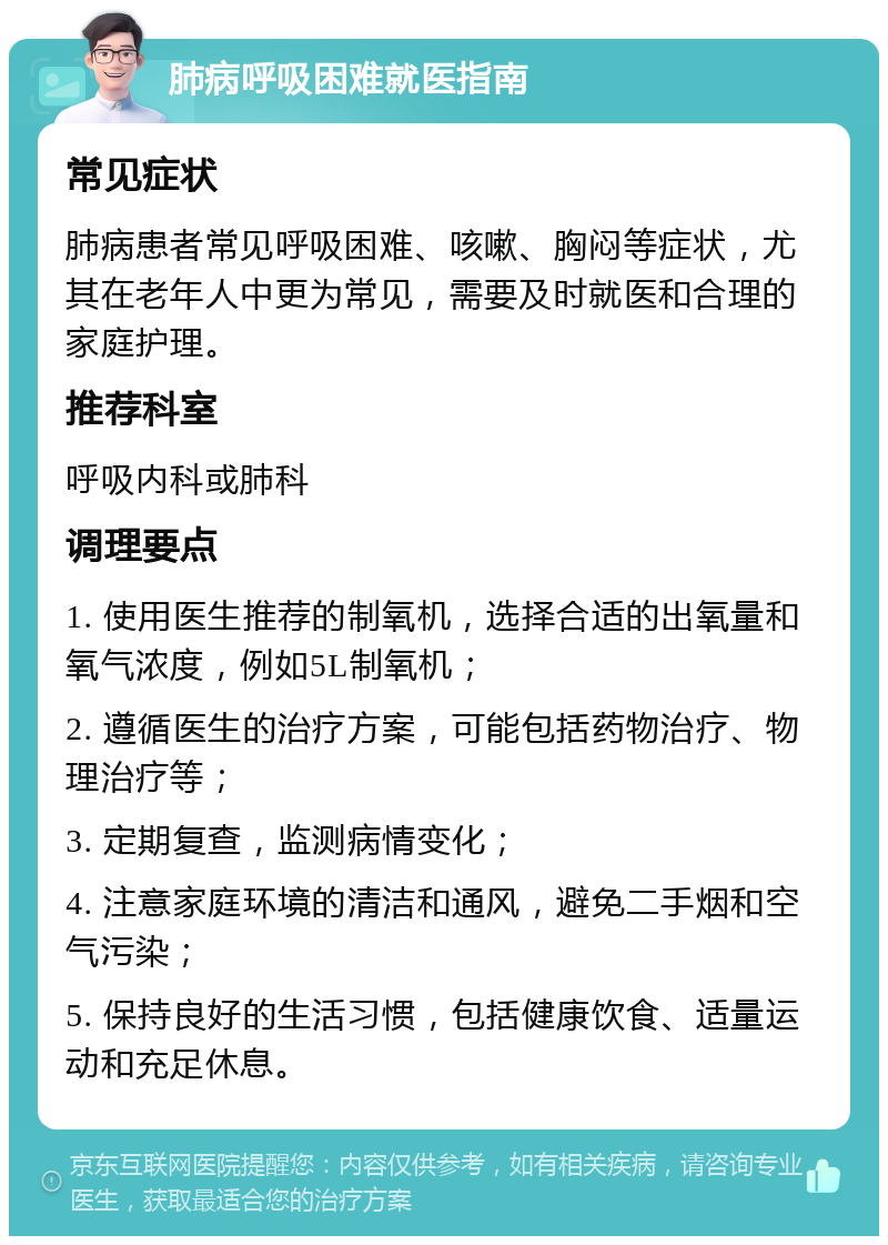 肺病呼吸困难就医指南 常见症状 肺病患者常见呼吸困难、咳嗽、胸闷等症状，尤其在老年人中更为常见，需要及时就医和合理的家庭护理。 推荐科室 呼吸内科或肺科 调理要点 1. 使用医生推荐的制氧机，选择合适的出氧量和氧气浓度，例如5L制氧机； 2. 遵循医生的治疗方案，可能包括药物治疗、物理治疗等； 3. 定期复查，监测病情变化； 4. 注意家庭环境的清洁和通风，避免二手烟和空气污染； 5. 保持良好的生活习惯，包括健康饮食、适量运动和充足休息。