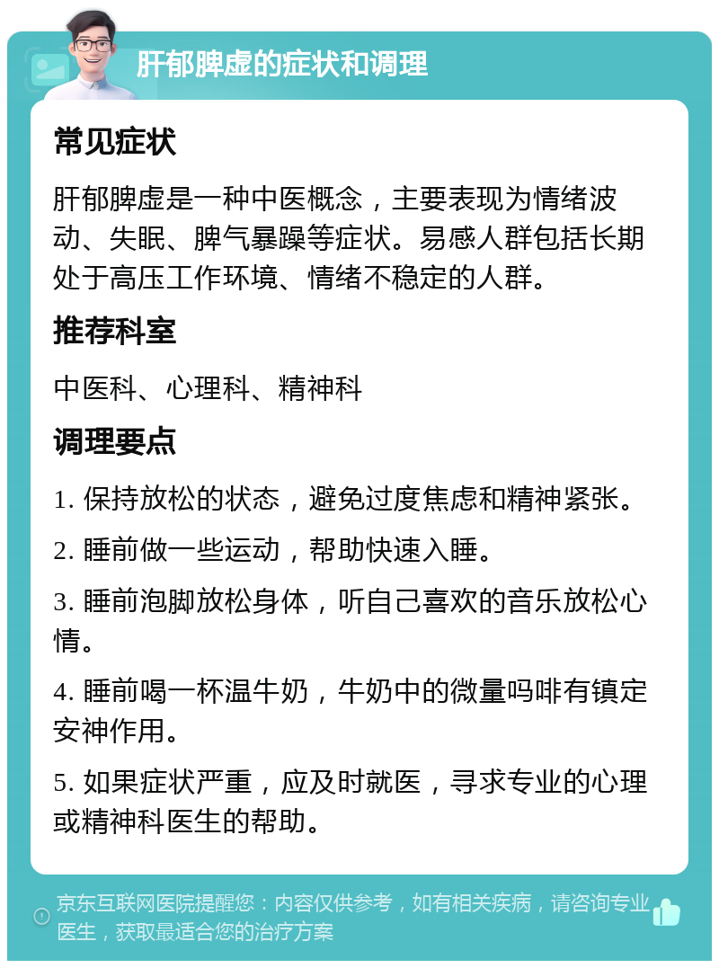 肝郁脾虚的症状和调理 常见症状 肝郁脾虚是一种中医概念，主要表现为情绪波动、失眠、脾气暴躁等症状。易感人群包括长期处于高压工作环境、情绪不稳定的人群。 推荐科室 中医科、心理科、精神科 调理要点 1. 保持放松的状态，避免过度焦虑和精神紧张。 2. 睡前做一些运动，帮助快速入睡。 3. 睡前泡脚放松身体，听自己喜欢的音乐放松心情。 4. 睡前喝一杯温牛奶，牛奶中的微量吗啡有镇定安神作用。 5. 如果症状严重，应及时就医，寻求专业的心理或精神科医生的帮助。