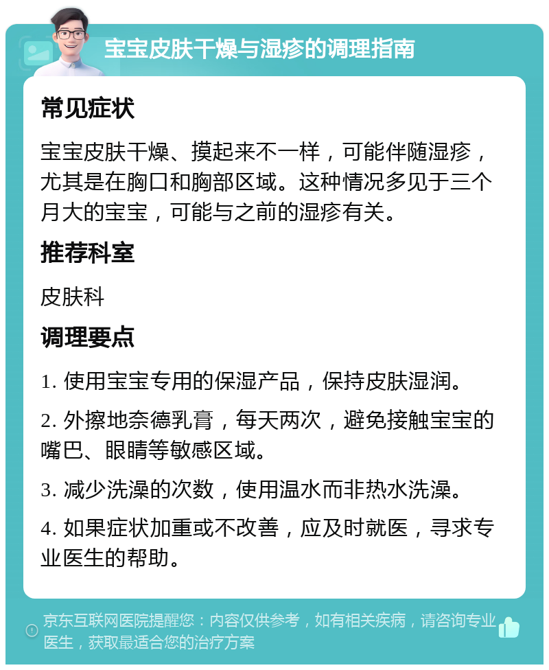 宝宝皮肤干燥与湿疹的调理指南 常见症状 宝宝皮肤干燥、摸起来不一样，可能伴随湿疹，尤其是在胸口和胸部区域。这种情况多见于三个月大的宝宝，可能与之前的湿疹有关。 推荐科室 皮肤科 调理要点 1. 使用宝宝专用的保湿产品，保持皮肤湿润。 2. 外擦地奈德乳膏，每天两次，避免接触宝宝的嘴巴、眼睛等敏感区域。 3. 减少洗澡的次数，使用温水而非热水洗澡。 4. 如果症状加重或不改善，应及时就医，寻求专业医生的帮助。