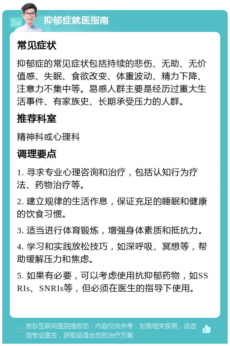 抑郁症就医指南 常见症状 抑郁症的常见症状包括持续的悲伤、无助、无价值感、失眠、食欲改变、体重波动、精力下降、注意力不集中等。易感人群主要是经历过重大生活事件、有家族史、长期承受压力的人群。 推荐科室 精神科或心理科 调理要点 1. 寻求专业心理咨询和治疗，包括认知行为疗法、药物治疗等。 2. 建立规律的生活作息，保证充足的睡眠和健康的饮食习惯。 3. 适当进行体育锻炼，增强身体素质和抵抗力。 4. 学习和实践放松技巧，如深呼吸、冥想等，帮助缓解压力和焦虑。 5. 如果有必要，可以考虑使用抗抑郁药物，如SSRIs、SNRIs等，但必须在医生的指导下使用。