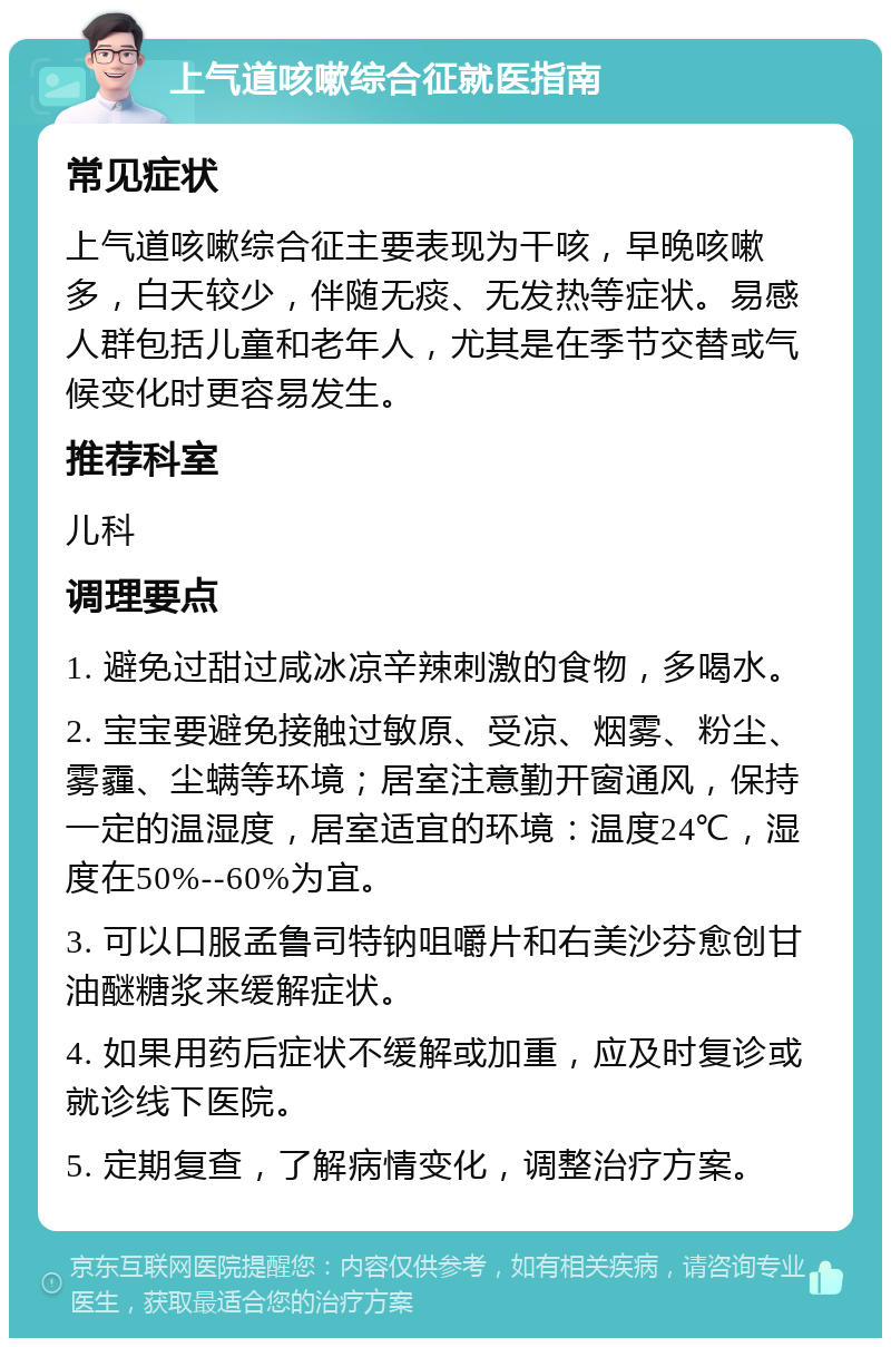 上气道咳嗽综合征就医指南 常见症状 上气道咳嗽综合征主要表现为干咳，早晚咳嗽多，白天较少，伴随无痰、无发热等症状。易感人群包括儿童和老年人，尤其是在季节交替或气候变化时更容易发生。 推荐科室 儿科 调理要点 1. 避免过甜过咸冰凉辛辣刺激的食物，多喝水。 2. 宝宝要避免接触过敏原、受凉、烟雾、粉尘、雾霾、尘螨等环境；居室注意勤开窗通风，保持一定的温湿度，居室适宜的环境：温度24℃，湿度在50%--60%为宜。 3. 可以口服孟鲁司特钠咀嚼片和右美沙芬愈创甘油醚糖浆来缓解症状。 4. 如果用药后症状不缓解或加重，应及时复诊或就诊线下医院。 5. 定期复查，了解病情变化，调整治疗方案。