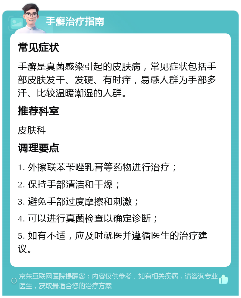 手癣治疗指南 常见症状 手癣是真菌感染引起的皮肤病，常见症状包括手部皮肤发干、发硬、有时痒，易感人群为手部多汗、比较温暖潮湿的人群。 推荐科室 皮肤科 调理要点 1. 外擦联苯苄唑乳膏等药物进行治疗； 2. 保持手部清洁和干燥； 3. 避免手部过度摩擦和刺激； 4. 可以进行真菌检查以确定诊断； 5. 如有不适，应及时就医并遵循医生的治疗建议。