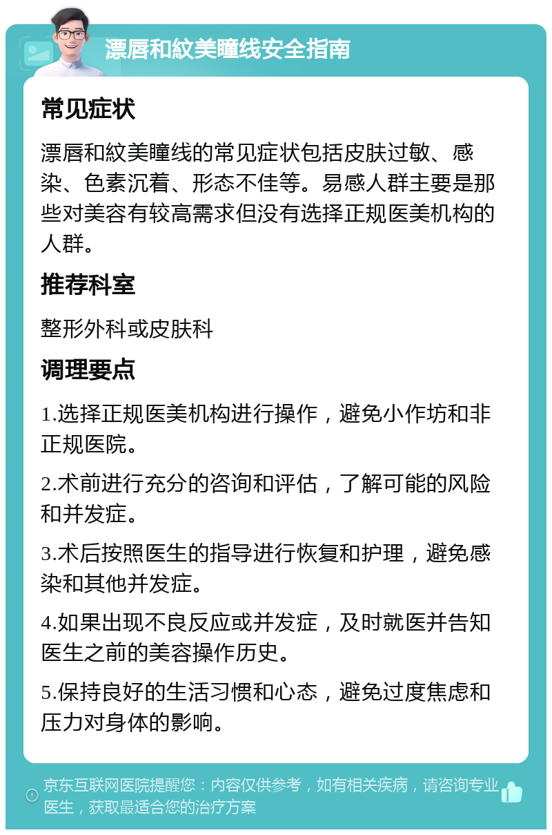 漂唇和紋美瞳线安全指南 常见症状 漂唇和紋美瞳线的常见症状包括皮肤过敏、感染、色素沉着、形态不佳等。易感人群主要是那些对美容有较高需求但没有选择正规医美机构的人群。 推荐科室 整形外科或皮肤科 调理要点 1.选择正规医美机构进行操作，避免小作坊和非正规医院。 2.术前进行充分的咨询和评估，了解可能的风险和并发症。 3.术后按照医生的指导进行恢复和护理，避免感染和其他并发症。 4.如果出现不良反应或并发症，及时就医并告知医生之前的美容操作历史。 5.保持良好的生活习惯和心态，避免过度焦虑和压力对身体的影响。