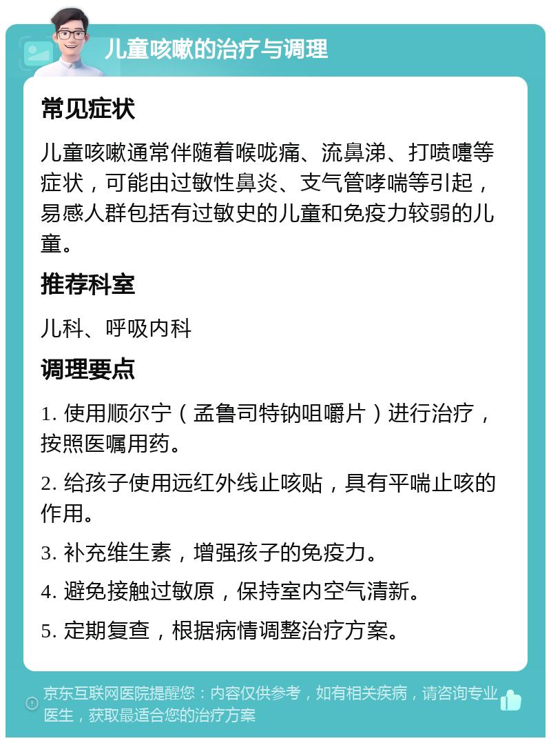 儿童咳嗽的治疗与调理 常见症状 儿童咳嗽通常伴随着喉咙痛、流鼻涕、打喷嚏等症状，可能由过敏性鼻炎、支气管哮喘等引起，易感人群包括有过敏史的儿童和免疫力较弱的儿童。 推荐科室 儿科、呼吸内科 调理要点 1. 使用顺尔宁（孟鲁司特钠咀嚼片）进行治疗，按照医嘱用药。 2. 给孩子使用远红外线止咳贴，具有平喘止咳的作用。 3. 补充维生素，增强孩子的免疫力。 4. 避免接触过敏原，保持室内空气清新。 5. 定期复查，根据病情调整治疗方案。